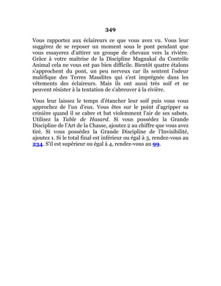 349
Vous rapportez aux éclaireurs ce que vous avez vu. Vous leur
suggérez de se reposer un moment sous le pont pendant que
vous essayerez d'attirer un groupe de chevaux vers la rivière.
Grâce à votre maîtrise de la Discipline Magnakaï du Contrôle
Animal cela ne vous est pas bien difficile. Bientôt quatre étalons
s'approchent du pont, un peu nerveux car ils sentent l'odeur
maléfique des Terres Maudites qui s'est imprégnée dans les
vêtements des éclaireurs. Mais ils ont aussi très soif et ne
peuvent résister à la tentation de s'abreuver à la rivière.
Vous leur laissez le temps d'étancher leur soif puis vous vous
approchez de l'un d'eux. Vous êtes sur le point d'agripper sa
crinière quand il se cabre et bat violemment l'air de ses sabots.
Utilisez la Table de Hasard. Si vous possédez la Grande
Discipline de l'Art de la Chasse, ajoutez 2 au chiffre que vous avez
tiré. Si vous possédez la Grande Discipline de l'Invisibilité,
ajoutez 1. Si le total final est inférieur ou égal à 3, rendez-vous au
234. S'il est supérieur ou égal à 4, rendez-vous au 99.
 