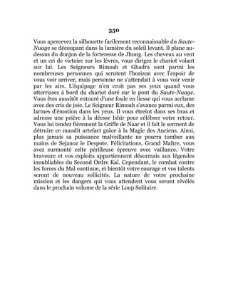 350
Vous apercevez la silhouette facilement reconnaissable du Saute-
Nuage se découpant dans la lumière du soleil levant. Il plane au-
dessus du donjon de la forteresse de Jhung. Les cheveux au vent
et un cri de victoire sur les lèvres, vous dirigez le chariot volant
sur lui. Les Seigneurs Rimoah et Ghadra sont parmi les
nombreuses personnes qui scrutent l'horizon avec l'espoir de
vous voir arriver, mais personne ne s'attendait à vous voir venir
par les airs. L'équipage n'en croit pas ses yeux quand vous
atterrissez à bord du chariot doré sur le pont du Saute-Nuage.
Vous êtes aussitôt entouré d'une foule en liesse qui vous acclame
avec des cris de joie. Le Seigneur Rimoah s'avance parmi eux, des
larmes d'émotion dans les yeux. Il vous étreint dans ses bras et
adresse une prière à la déesse Ishir pour célébrer votre retour.
Vous lui tendez fièrement la Griffe de Naar et il fait le serment de
détruire ce maudit artefact grâce à la Magie des Anciens. Ainsi,
plus jamais sa puissance malveillante ne pourra tomber aux
mains de Sejanoz le Despote. Félicitations, Grand Maître, vous
avez surmonté celte périlleuse épreuve avec vaillance. Votre
bravoure et vos exploits appartiennent désormais aux légendes
inoubliables du Second Ordre Kaï. Cependant, le combat contre
les forces du Mal continue, et bientôt votre courage et vos talents
seront de nouveau sollicités. La nature de votre prochaine
mission et les dangers qui vous attendent vous seront révélés
dans le prochain volume de la série Loup Solitaire.
 