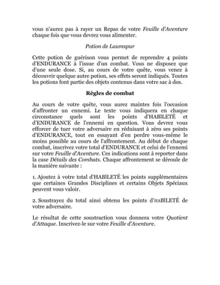 vous n'aurez pas à rayer un Repas de votre Feuille d'Aventure
chaque fois que vous devrez vous alimenter.
Potion de Laumspur
Cette potion de guérison vous permet de reprendre 4 points
d'ENDURANCE à l'issue d'un combat. Vous ne disposez que
d'une seule dose. Si, au cours de votre quête, vous venez à
découvrir quelque autre potion, ses effets seront indiqués. Toutes
les potions font partie des objets contenus dans votre sac à dos.
Règles de combat
Au cours de votre quête, vous aurez maintes fois l'occasion
d'affronter un ennemi. Le texte vous indiquera en chaque
circonstance quels sont les points d'HABlLETÉ et
d'ENDURANCE de l'ennemi en question. Vous devrez vous
efforcer de tuer votre adversaire en réduisant à zéro ses points
d'ENDURANCE, tout en essayant d'en perdre vous-même le
moins possible au cours de l'affrontement. Au début de chaque
combat, inscrivez votre total d'ENDURANCE et celui de l'ennemi
sur votre Feuille d'Aventure. Ces indications sont à reporter dans
la case Détails des Combats. Chaque affrontement se déroule de
la manière suivante :
1. Ajoutez à votre total d'HABlLETÉ les points supplémentaires
que certaines Grandes Disciplines et certains Objets Spéciaux
peuvent vous valoir.
2. Soustrayez du total ainsi obtenu les points d'HABlLETÉ de
votre adversaire.
Le résultat de cette soustraction vous donnera votre Quotient
d'Attaque. Inscrivez-le sur votre Feuille d'Aventure.
 