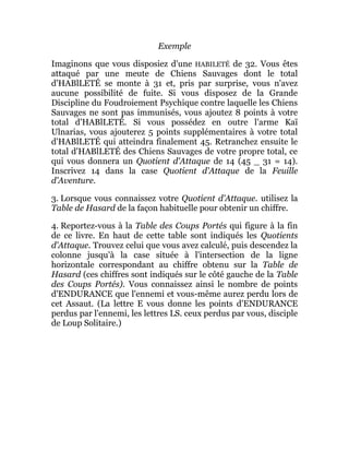 Exemple
Imaginons que vous disposiez d'une HABILETÉ de 32. Vous êtes
attaqué par une meute de Chiens Sauvages dont le total
d'HABlLETÉ se monte à 31 et, pris par surprise, vous n'avez
aucune possibilité de fuite. Si vous disposez de la Grande
Discipline du Foudroiement Psychique contre laquelle les Chiens
Sauvages ne sont pas immunisés, vous ajoutez 8 points à votre
total d'HABlLETÉ. Si vous possédez en outre l'arme Kaï
Ulnarias, vous ajouterez 5 points supplémentaires à votre total
d'HABlLETÉ qui atteindra finalement 45. Retranchez ensuite le
total d'HABlLETÉ des Chiens Sauvages de votre propre total, ce
qui vous donnera un Quotient d'Attaque de 14 (45 _ 31 = 14).
Inscrivez 14 dans la case Quotient d'Attaque de la Feuille
d'Aventure.
3. Lorsque vous connaissez votre Quotient d'Attaque. utilisez la
Table de Hasard de la façon habituelle pour obtenir un chiffre.
4. Reportez-vous à la Table des Coups Portés qui figure à la fin
de ce livre. En haut de cette table sont indiqués les Quotients
d'Attaque. Trouvez celui que vous avez calculé, puis descendez la
colonne jusqu'à la case située à l'intersection de la ligne
horizontale correspondant au chiffre obtenu sur la Table de
Hasard (ces chiffres sont indiqués sur le côté gauche de la Table
des Coups Portés). Vous connaissez ainsi le nombre de points
d'ENDURANCE que l'ennemi et vous-même aurez perdu lors de
cet Assaut. (La lettre E vous donne les points d'ENDURANCE
perdus par l'ennemi, les lettres LS. ceux perdus par vous, disciple
de Loup Solitaire.)
 