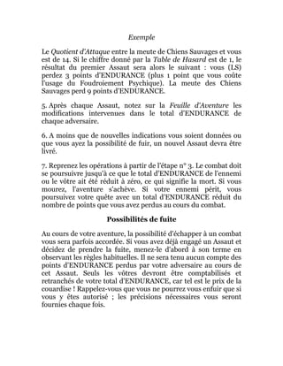 Exemple
Le Quotient d'Attaque entre la meute de Chiens Sauvages et vous
est de 14. Si le chiffre donné par la Table de Hasard est de 1, le
résultat du premier Assaut sera alors le suivant : vous (LS)
perdez 3 points d'ENDURANCE (plus 1 point que vous coûte
l'usage du Foudroiement Psychique). La meute des Chiens
Sauvages perd 9 points d'ENDURANCE.
5. Après chaque Assaut, notez sur la Feuille d'Aventure les
modifications intervenues dans le total d'ENDURANCE de
chaque adversaire.
6. A moins que de nouvelles indications vous soient données ou
que vous ayez la possibilité de fuir, un nouvel Assaut devra être
livré.
7. Reprenez les opérations à partir de l'étape n° 3. Le combat doit
se poursuivre jusqu'à ce que le total d'ENDURANCE de l'ennemi
ou le vôtre ait été réduit à zéro, ce qui signifie la mort. Si vous
mourez, l'aventure s'achève. Si votre ennemi périt, vous
poursuivez votre quête avec un total d'ENDURANCE réduit du
nombre de points que vous avez perdus au cours du combat.
Possibilités de fuite
Au cours de votre aventure, la possibilité d'échapper à un combat
vous sera parfois accordée. Si vous avez déjà engagé un Assaut et
décidez de prendre la fuite, menez-le d'abord à son terme en
observant les règles habituelles. Il ne sera tenu aucun compte des
points d'ENDURANCE perdus par votre adversaire au cours de
cet Assaut. Seuls les vôtres devront être comptabilisés et
retranchés de votre total d'ENDURANCE, car tel est le prix de la
couardise ! Rappelez-vous que vous ne pourrez vous enfuir que si
vous y êtes autorisé ; les précisions nécessaires vous seront
fournies chaque fois.
 