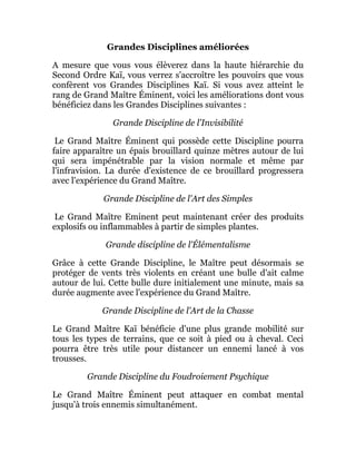 Grandes Disciplines améliorées
A mesure que vous vous élèverez dans la haute hiérarchie du
Second Ordre Kaï, vous verrez s'accroître les pouvoirs que vous
confèrent vos Grandes Disciplines Kaï. Si vous avez atteint le
rang de Grand Maître Éminent, voici les améliorations dont vous
bénéficiez dans les Grandes Disciplines suivantes :
Grande Discipline de l'Invisibilité
Le Grand Maître Éminent qui possède cette Discipline pourra
faire apparaître un épais brouillard quinze mètres autour de lui
qui sera impénétrable par la vision normale et même par
l'infravision. La durée d'existence de ce brouillard progressera
avec l'expérience du Grand Maître.
Grande Discipline de l'Art des Simples
Le Grand Maître Eminent peut maintenant créer des produits
explosifs ou inflammables à partir de simples plantes.
Grande discipline de l'Élémentalisme
Grâce à cette Grande Discipline, le Maître peut désormais se
protéger de vents très violents en créant une bulle d'ait calme
autour de lui. Cette bulle dure initialement une minute, mais sa
durée augmente avec l'expérience du Grand Maître.
Grande Discipline de l'Art de la Chasse
Le Grand Maître Kaï bénéficie d'une plus grande mobilité sur
tous les types de terrains, que ce soit à pied ou à cheval. Ceci
pourra être très utile pour distancer un ennemi lancé à vos
trousses.
Grande Discipline du Foudroiement Psychique
Le Grand Maître Éminent peut attaquer en combat mental
jusqu'à trois ennemis simultanément.
 