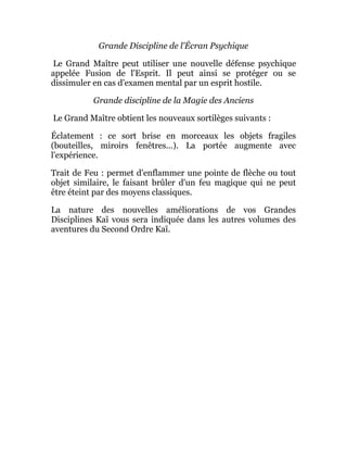 Grande Discipline de l'Écran Psychique
Le Grand Maître peut utiliser une nouvelle défense psychique
appelée Fusion de l'Esprit. Il peut ainsi se protéger ou se
dissimuler en cas d'examen mental par un esprit hostile.
Grande discipline de la Magie des Anciens
Le Grand Maître obtient les nouveaux sortilèges suivants :
Éclatement : ce sort brise en morceaux les objets fragiles
(bouteilles, miroirs fenêtres...). La portée augmente avec
l'expérience.
Trait de Feu : permet d'enflammer une pointe de flèche ou tout
objet similaire, le faisant brûler d'un feu magique qui ne peut
être éteint par des moyens classiques.
La nature des nouvelles améliorations de vos Grandes
Disciplines Kaï vous sera indiquée dans les autres volumes des
aventures du Second Ordre Kaï.
 