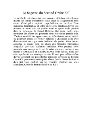 La Sagesse du Second Ordre Kaï
Le succès de votre tentative pour secourir et libérer votre illustre
maître est d'une importance vitale pour le Magnamund tout
entier. Celui qui a capturé Loup Solitaire est un être d'une
puissance formidable, et votre quête sera périlleuse.Soyez très
prudent et restez sur vos gardes avant et après avoir pénétré
dans la forteresse de Gazad Helkona. Sur votre route, vous
trouverez des objets qui pourront vous être d'une grande aide.
D'autres, en dépit des apparences, ne présenteront aucun intérêt
ou pourront même se révéler néfastes ! Choisissez donc avec
discernement ceux que vous déciderez de garder. Vous devrez
apporter le même soin au choix des Grandes Disciplines
Magnakaï que vous souhaitez maîtriser. Vous pourrez alors
parvenir avec succès au terme de votre aventure, même si vos
points d'HABlLETÉ et d'ENDURANCE sont faibles. Bien que
cela représente un avantage certain, il n'est pas indispensable
d'avoir accompli les précédentes missions dévolues au Second
Ordre Kaï pour mener cette quête à bien. Que la déesse Ishir et le
dieu Kaï vous guident sur les chemins périlleux qui vous
attendent. Gloire au Sommerlund et au Kaï !
 