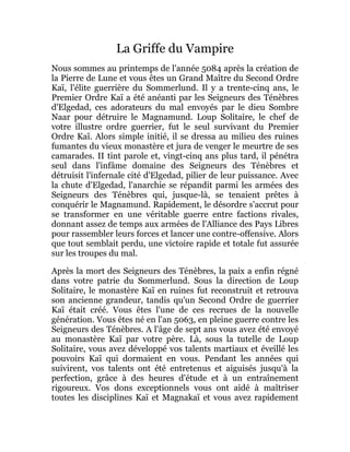 La Griffe du Vampire
Nous sommes au printemps de l'année 5084 après la création de
la Pierre de Lune et vous êtes un Grand Maître du Second Ordre
Kaï, l'élite guerrière du Sommerlund. Il y a trente-cinq ans, le
Premier Ordre Kaï a été anéanti par les Seigneurs des Ténèbres
d'Elgedad, ces adorateurs du mal envoyés par le dieu Sombre
Naar pour détruire le Magnamund. Loup Solitaire, le chef de
votre illustre ordre guerrier, fut le seul survivant du Premier
Ordre Kaï. Alors simple initié, il se dressa au milieu des ruines
fumantes du vieux monastère et jura de venger le meurtre de ses
camarades. II tint parole et, vingt-cinq ans plus tard, il pénétra
seul dans l'infâme domaine des Seigneurs des Ténèbres et
détruisit l'infernale cité d'Elgedad, pilier de leur puissance. Avec
la chute d'Elgedad, l'anarchie se répandit parmi les armées des
Seigneurs des Ténèbres qui, jusque-là, se tenaient prêtes à
conquérir le Magnamund. Rapidement, le désordre s'accrut pour
se transformer en une véritable guerre entre factions rivales,
donnant assez de temps aux armées de l'Alliance des Pays Libres
pour rassembler leurs forces et lancer une contre-offensive. Alors
que tout semblait perdu, une victoire rapide et totale fut assurée
sur les troupes du mal.
Après la mort des Seigneurs des Ténèbres, la paix a enfin régné
dans votre patrie du Sommerlund. Sous la direction de Loup
Solitaire, le monastère Kaï en ruines fut reconstruit et retrouva
son ancienne grandeur, tandis qu'un Second Ordre de guerrier
Kaï était créé. Vous êtes l'une de ces recrues de la nouvelle
génération. Vous êtes né en l'an 5063, en pleine guerre contre les
Seigneurs des Ténèbres. A l'âge de sept ans vous avez été envoyé
au monastère Kaï par votre père. Là, sous la tutelle de Loup
Solitaire, vous avez développé vos talents martiaux et éveillé les
pouvoirs Kaï qui dormaient en vous. Pendant les années qui
suivirent, vos talents ont été entretenus et aiguisés jusqu'à la
perfection, grâce à des heures d'étude et à un entraînement
rigoureux. Vos dons exceptionnels vous ont aidé à maîtriser
toutes les disciplines Kaï et Magnakaï et vous avez rapidement
 