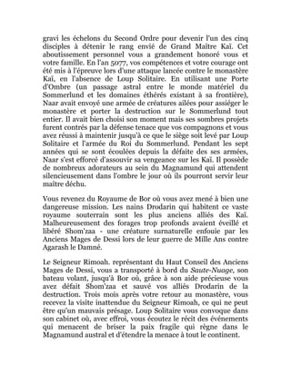 gravi les échelons du Second Ordre pour devenir l'un des cinq
disciples à détenir le rang envié de Grand Maître Kaï. Cet
aboutissement personnel vous a grandement honoré vous et
votre famille. En l'an 5077, vos compétences et votre courage ont
été mis à l'épreuve lors d'une attaque lancée contre le monastère
Kaï, en l'absence de Loup Solitaire. En utilisant une Porte
d'Ombre (un passage astral entre le monde matériel du
Sommerlund et les domaines éthérés existant à sa frontière),
Naar avait envoyé une armée de créatures ailées pour assiéger le
monastère et porter la destruction sur le Sommerlund tout
entier. Il avait bien choisi son moment mais ses sombres projets
furent contrés par la défense tenace que vos compagnons et vous
avez réussi à maintenir jusqu'à ce que le siège soit levé par Loup
Solitaire et l'armée du Roi du Sommerlund. Pendant les sept
années qui se sont écoulées depuis la défaite des ses armées,
Naar s'est efforcé d'assouvir sa vengeance sur les Kaï. Il possède
de nombreux adorateurs au sein du Magnamund qui attendent
silencieusement dans l'ombre le jour où ils pourront servir leur
maître déchu.
Vous revenez du Royaume de Bor où vous avez mené à bien une
dangereuse mission. Les nains Drodarin qui habitent ce vaste
royaume souterrain sont les plus anciens alliés des Kaï.
Malheureusement des forages trop profonds avaient éveillé et
libéré Shom'zaa - une créature surnaturelle enfouie par les
Anciens Mages de Dessi lors de leur guerre de Mille Ans contre
Agarash le Damné.
Le Seigneur Rimoah. représentant du Haut Conseil des Anciens
Mages de Dessi, vous a transporté à bord du Saute-Nuage, son
bateau volant, jusqu'à Bor où, grâce à son aide précieuse vous
avez défait Shom'zaa et sauvé vos alliés Drodarin de la
destruction. Trois mois après votre retour au monastère, vous
recevez la visite inattendue du Seigneur Rimoah, ce qui ne peut
être qu'un mauvais présage. Loup Solitaire vous convoque dans
son cabinet où, avec effroi, vous écoutez le récit des événements
qui menacent de briser la paix fragile qui règne dans le
Magnamund austral et d'étendre la menace à tout le continent.
 