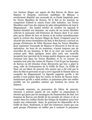 Les Anciens Mages ont appris du Roi Karvas de Siyen que
Sejanoz le Despote, souverain maléfique de Bhanar, a
secrètement dépêché une escouade de sa Garde Impériale pour
les Terres Maudites de Naaros. Ni le Roi ni les Anciens ne
comprirent d'abord la raison d'une telle initiative. Les Terres
Maudites sont l'une des régions les plus inhospitalières de tout le
Magnamund : des landes stériles de cendres où Agarash le
Damné étendait son domaine. Au centre de ces terres désolées
s'élevait la puissante cité-forteresse de Naaros dont il ne reste
plus qu'un abîme de lave en fusion et de roches incandescentes
après la victoire des Anciens Mages de Dessi. Craignant pour la
sécurité des terres frontalières du Sud, le Roi Karvas a envoyé un
groupe d'éclaireurs de l'élite Siyenese dans les Terres Maudites
pour espionner l'escouade de Sejanoz et découvrir le but de ses
opérations. Au bout de six semaines, n'ayant toujours pas de
nouvelles de ses hommes, le Roi et sa cour ont conclu qu'ils
avaient péri. Mais quelques jours plus tard, une nouvelle
inespérée leur parvient de la troupe portée disparue qui a traqué
l'ennemi loin dans les Terres Maudites et l'a vu creuser un
tumulus tout près des ruines de Naaros. C'est là que les hommes
de Karvas on été témoins d'une découverte qui leur a glacé le
sang, celle de l'exhumation de la Griffe de Naar. La Griffe de
Naar est un bâton de pouvoir très ancien qui a été créé par le
dieu du Mal en personne et qui a servi Agarash le Damné dans sa
conquête du Magnamund. La légende rapporte qu'elle a été
perdue à tout jamais dans les ruines en fusion de Naaros mais,
maintenant qu'elle a refait surface, sa puissance jette une ombre
terrible sur les paisibles nations qui bordent les terres de
Sejanoz.
L'escouade ennemie, en possession du bâton de pouvoir,
retourne à présent auprès de son maître en empruntant le
chemin qui passe par les montagnes du Dammerdon du Sud. Les
hommes de Karvas ont décidé de les prendre de vitesse et de se
cacher dans les confins étroits des Gorges de Sunderer pour leur
tendre une embuscade. Ainsi, ils pourront les déposséder de la
Griffe de Naar. Seulement, le chef des éclaireurs craint que son
petit groupe d'hommes ne suffise pas à contenir la puissance
 