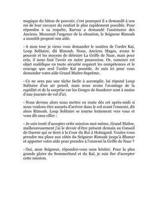 magique du bâton de pouvoir; c'est pourquoi il a demandé à son
roi de leur envoyer du renfort le plus rapidement possible. Pour
répondre à sa requête, Karvas a demandé l'assistance des
Anciens. Mesurant l'urgence de la situation, le Seigneur Rimoah
a aussitôt proposé son aide.
- A mon tour je viens vous demander le soutien de l'ordre Kaï,
Loup Solitaire, dit Rimoah. Nous, Anciens Mages, avons le
pouvoir et les moyens de détruire La Griffe de Naar, mais pour
cela, il nous faut l'avoir en notre possession. Or, ramener cet
objet maléfique en toute sécurité requiert les compétences et le
courage que seul l'ordre Kaï possède. Je suis ici pour vous
demander votre aide Grand Maître Suprême.
- Ce ne sera pas une tâche facile à accomplir, lui répond Loup
Solitaire d'un air pensif, mais nous avons l'avantage de la
rapidité et de la surprise car les Gorges de Sunderer sont à moins
d'une journée de vol d'ici.
- Nous devons alors nous mettre en route dès cet après-midi si
nous voulons être assurés d'arriver dans le col avant l'ennemi, dit
alors Rimoah. Loup Solitaire se tourne lentement vers vous et
vous dit sans ciller :
- Je suis tenté d'accepter cette mission moi-même, Grand Maître,
malheureusement j'ai le devoir d'être présent demain au Conseil
de Guerre qui se tient à la Cour du Roi à Holmgard. Voulez-vous
prendre ma place aux côtés du Seigneur Rimoah jusqu'à Bhanar
et apporter votre aide pour prendre à l'ennemi la Griffe de Naar ?
- Oui, mon Seigneur, répondez-vous sans hésiter. Pour la plus
grande gloire du Sommerlund et du Kaï, je suis fier d'accepter
cette mission.
 