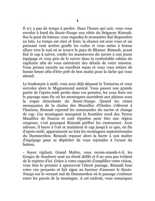 1
Il n'y a pas de temps à perdre. Dans l'heure qui suit, vous vous
envolez à bord du Saute-Nuage aux côtés du Seigneur Rimoah.
Sur le pont du bateau, vous regardez le monastère Kaï disparaître
au loin. Le temps est clair et frais; la chance est avec vous et un
puissant vent arrière gonfle les voiles et vous mène à bonne
allure vers le sud où se trouve le pays de Bhanar. Rimoah, ayant
fixé le cap à suivre, confie les manœuvres du navire à son jeune
équipage et vous prie de le suivre dans la confortable cabine du
capitaine afin de vous entretenir des détails de votre mission.
Vous prenez ensuite un excellent repas et vous vous retirez de
bonne heure afin d'être prêt de bon matin pour la tâche qui vous
attend.
Le lendemain à midi, vous avez déjà dépassé le Tentarias et vous
survolez alors le Magnamund austral. Vous passez une grande
partie de l'après-midi perdu dans vos pensées, les yeux fixés sur
le paysage sans fin où les montagnes succèdent aux plaines sous
la coque étincelante du Saute-Nuage. Quand les cimes
menaçantes de la chaîne des Murailles d'Ombre s'élèvent à
l'horizon, Rimoah reprend les commandes du navire et change
de cap. Ces montagnes marquent la frontière nord des Terres
Maudites de Naaros et sont réputées pour être une région
orageuse, c'est pourquoi Rimoah préfère les contourner. Avec
adresse, il barre à l'est et maintient le cap jusqu'à ce que, en fin
d'après-midi, apparaissent au loin les montagnes septentrionales
du Dammerdon. Rimoah repasse alors la barre à son maître
d'équipage pour se dépêcher de vous rejoindre à l'avant du
bateau.
- Soyez vigilant, Grand Maître, vous recom-mande-t-il, les
Gorges de Sunderer sont un étroit défilé et il ne sera pas évident
de le repérer d'ici. Grâce à votre capacité d'amplifier votre vision,
vous êtes le premier à apercevoir l'étroit passage. Rimoah loue
votre vue perçante et fait signe au barreur d'amener le Saute-
Nuage sur le versant sud du Dammerdon où le passage s'enfonce
entre les parois de la montagne. A cet endroit, vous remarquez
 