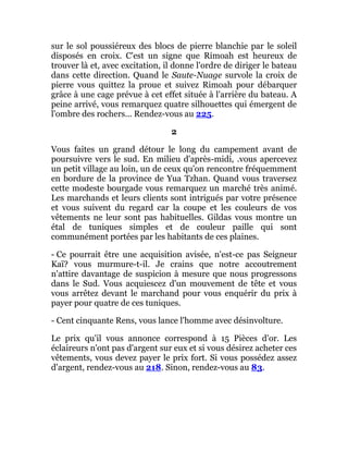 sur le sol poussiéreux des blocs de pierre blanchie par le soleil
disposés en croix. C'est un signe que Rimoah est heureux de
trouver là et, avec excitation, il donne l'ordre de diriger le bateau
dans cette direction. Quand le Saute-Nuage survole la croix de
pierre vous quittez la proue et suivez Rimoah pour débarquer
grâce à une cage prévue à cet effet située à l'arrière du bateau. A
peine arrivé, vous remarquez quatre silhouettes qui émergent de
l'ombre des rochers... Rendez-vous au 225.
2
Vous faites un grand détour le long du campement avant de
poursuivre vers le sud. En milieu d'après-midi, .vous apercevez
un petit village au loin, un de ceux qu'on rencontre fréquemment
en bordure de la province de Yua Tzhan. Quand vous traversez
cette modeste bourgade vous remarquez un marché très animé.
Les marchands et leurs clients sont intrigués par votre présence
et vous suivent du regard car la coupe et les couleurs de vos
vêtements ne leur sont pas habituelles. Gildas vous montre un
étal de tuniques simples et de couleur paille qui sont
communément portées par les habitants de ces plaines.
- Ce pourrait être une acquisition avisée, n'est-ce pas Seigneur
Kaï? vous murmure-t-il. Je crains que notre accoutrement
n'attire davantage de suspicion à mesure que nous progressons
dans le Sud. Vous acquiescez d'un mouvement de tête et vous
vous arrêtez devant le marchand pour vous enquérir du prix à
payer pour quatre de ces tuniques.
- Cent cinquante Rens, vous lance l'homme avec désinvolture.
Le prix qu'il vous annonce correspond à 15 Pièces d'or. Les
éclaireurs n'ont pas d'argent sur eux et si vous désirez acheter ces
vêtements, vous devez payer le prix fort. Si vous possédez assez
d'argent, rendez-vous au 218. Sinon, rendez-vous au 83.
 