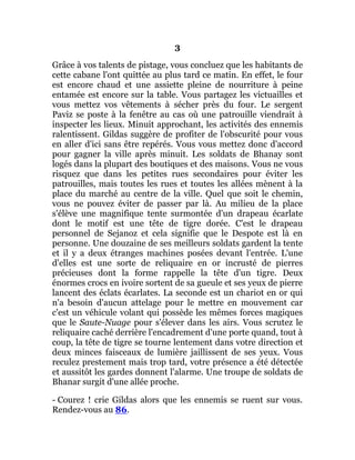 3
Grâce à vos talents de pistage, vous concluez que les habitants de
cette cabane l'ont quittée au plus tard ce matin. En effet, le four
est encore chaud et une assiette pleine de nourriture à peine
entamée est encore sur la table. Vous partagez les victuailles et
vous mettez vos vêtements à sécher près du four. Le sergent
Paviz se poste à la fenêtre au cas où une patrouille viendrait à
inspecter les lieux. Minuit approchant, les activités des ennemis
ralentissent. Gildas suggère de profiter de l'obscurité pour vous
en aller d'ici sans être repérés. Vous vous mettez donc d'accord
pour gagner la ville après minuit. Les soldats de Bhanay sont
logés dans la plupart des boutiques et des maisons. Vous ne vous
risquez que dans les petites rues secondaires pour éviter les
patrouilles, mais toutes les rues et toutes les allées mènent à la
place du marché au centre de la ville. Quel que soit le chemin,
vous ne pouvez éviter de passer par là. Au milieu de la place
s'élève une magnifique tente surmontée d'un drapeau écarlate
dont le motif est une tête de tigre dorée. C'est le drapeau
personnel de Sejanoz et cela signifie que le Despote est là en
personne. Une douzaine de ses meilleurs soldats gardent la tente
et il y a deux étranges machines posées devant l'entrée. L'une
d'elles est une sorte de reliquaire en or incrusté de pierres
précieuses dont la forme rappelle la tête d'un tigre. Deux
énormes crocs en ivoire sortent de sa gueule et ses yeux de pierre
lancent des éclats écarlates. La seconde est un chariot en or qui
n'a besoin d'aucun attelage pour le mettre en mouvement car
c'est un véhicule volant qui possède les mêmes forces magiques
que le Saute-Nuage pour s'élever dans les airs. Vous scrutez le
reliquaire caché derrière l'encadrement d'une porte quand, tout à
coup, la tête de tigre se tourne lentement dans votre direction et
deux minces faisceaux de lumière jaillissent de ses yeux. Vous
reculez prestement mais trop tard, votre présence a été détectée
et aussitôt les gardes donnent l'alarme. Une troupe de soldats de
Bhanar surgit d'une allée proche.
- Courez ! crie Gildas alors que les ennemis se ruent sur vous.
Rendez-vous au 86.
 