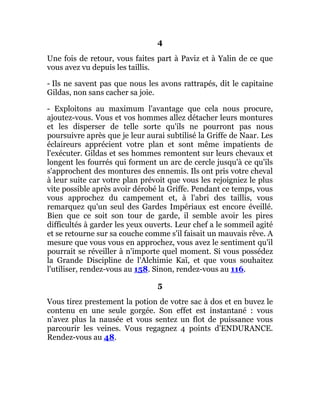 4
Une fois de retour, vous faites part à Paviz et à Yalin de ce que
vous avez vu depuis les taillis.
- Ils ne savent pas que nous les avons rattrapés, dit le capitaine
Gildas, non sans cacher sa joie.
- Exploitons au maximum l'avantage que cela nous procure,
ajoutez-vous. Vous et vos hommes allez détacher leurs montures
et les disperser de telle sorte qu'ils ne pourront pas nous
poursuivre après que je leur aurai subtilisé la Griffe de Naar. Les
éclaireurs apprécient votre plan et sont même impatients de
l'exécuter. Gildas et ses hommes remontent sur leurs chevaux et
longent les fourrés qui forment un arc de cercle jusqu'à ce qu'ils
s'approchent des montures des ennemis. Ils ont pris votre cheval
à leur suite car votre plan prévoit que vous les rejoigniez le plus
vite possible après avoir dérobé la Griffe. Pendant ce temps, vous
vous approchez du campement et, à l'abri des taillis, vous
remarquez qu'un seul des Gardes Impériaux est encore éveillé.
Bien que ce soit son tour de garde, il semble avoir les pires
difficultés à garder les yeux ouverts. Leur chef a le sommeil agité
et se retourne sur sa couche comme s'il faisait un mauvais rêve. A
mesure que vous vous en approchez, vous avez le sentiment qu'il
pourrait se réveiller à n'importe quel moment. Si vous possédez
la Grande Discipline de l'Alchimie Kaï, et que vous souhaitez
l'utiliser, rendez-vous au 158. Sinon, rendez-vous au 116.
5
Vous tirez prestement la potion de votre sac à dos et en buvez le
contenu en une seule gorgée. Son effet est instantané : vous
n'avez plus la nausée et vous sentez un flot de puissance vous
parcourir les veines. Vous regagnez 4 points d'ENDURANCE.
Rendez-vous au 48.
 