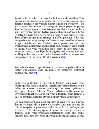 6
Avant de la décocher, vous récitez la formule du sortilège Trait
Enflammé et aussitôt à la pointe de votre flèche apparaît une
flamme bleutée. Vous visez la flaque d'huile qui recouvre le sol
juste devant les Xanons qui chargent. Votre projectile plonge
dans le liquide avec un bruit retentissant libérant une boule de
feu et une fumée opaque. La très grande chaleur les force à battre
en retraite, mais vous n'êtes pas au bout de vos peines et vous
devez affronter une autre menace. En effet, pendant qu'ils vous
chargeaient, un autre groupe de Xanons a contourné les ruines et
occupe maintenant vos arrières. Vous pouvez entendre les
grognements de leur chef quand, d'un saut, il pénètre dans le hall
en ruine. Vous vous retournez alors pour lui faire face. Vous
remettez votre Arc sur l'épaule et dégainez votre arme Kaï pour
lui bloquer le chemin avant qu'il ait le temps d'attaquer vos trois
compagnons par surprise. Rendez-vous au 270.
7
Avec adresse vous frappez de toutes vos forces en plein milieu du
rocher qui explose dans un nuage de poussière inoffensif.
Rendez-vous au 339.
8
Vous êtes seulement à mi-chemin lorsque vous vous faites
repérer par les soldats attablés. Certains empoignent leur arme et
s'élancent à votre rencontre tandis que les autres quittent la
pièce pour donner l'alarme. Vous combattez vaillamment vos
adversaires, tuant tous ceux qui vous attaquent, mais bientôt la
salle se remplit d'ennemis et vous ne pouvez que vous rendre.
Les éclaireurs sont eux aussi capturés et vous êtes tous amenés
devant le sergent de la garde. Ce dernier vous juge comme des
voleurs en quête de provisions et donne l'ordre de confisquer vos
armes et tout votre équipement avant de vous jeter dans le
donjon. Vous vous retrouvez emprisonné dans une cellule
sinistre d'où, bien sûr, vous cherchez sans plus attendre à vous
 