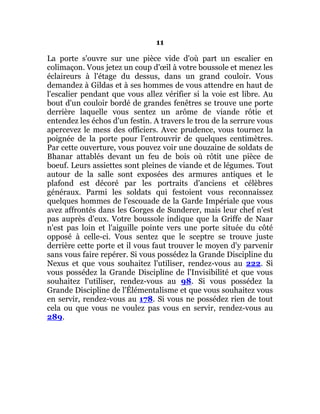 11
La porte s'ouvre sur une pièce vide d'où part un escalier en
colimaçon. Vous jetez un coup d'œil à votre boussole et menez les
éclaireurs à l'étage du dessus, dans un grand couloir. Vous
demandez à Gildas et à ses hommes de vous attendre en haut de
l'escalier pendant que vous allez vérifier si la voie est libre. Au
bout d'un couloir bordé de grandes fenêtres se trouve une porte
derrière laquelle vous sentez un arôme de viande rôtie et
entendez les échos d'un festin. A travers le trou de la serrure vous
apercevez le mess des officiers. Avec prudence, vous tournez la
poignée de la porte pour l'entrouvrir de quelques centimètres.
Par cette ouverture, vous pouvez voir une douzaine de soldats de
Bhanar attablés devant un feu de bois où rôtit une pièce de
boeuf. Leurs assiettes sont pleines de viande et de légumes. Tout
autour de la salle sont exposées des armures antiques et le
plafond est décoré par les portraits d'anciens et célèbres
généraux. Parmi les soldats qui festoient vous reconnaissez
quelques hommes de l'escouade de la Garde Impériale que vous
avez affrontés dans les Gorges de Sunderer, mais leur chef n'est
pas auprès d'eux. Votre boussole indique que la Griffe de Naar
n'est pas loin et l'aiguille pointe vers une porte située du côté
opposé à celle-ci. Vous sentez que le sceptre se trouve juste
derrière cette porte et il vous faut trouver le moyen d'y parvenir
sans vous faire repérer. Si vous possédez la Grande Discipline du
Nexus et que vous souhaitez l'utiliser, rendez-vous au 222. Si
vous possédez la Grande Discipline de l'Invisibilité et que vous
souhaitez l'utiliser, rendez-vous au 98. Si vous possédez la
Grande Discipline de l'Élémentalisme et que vous souhaitez vous
en servir, rendez-vous au 178. Si vous ne possédez rien de tout
cela ou que vous ne voulez pas vous en servir, rendez-vous au
289.
 