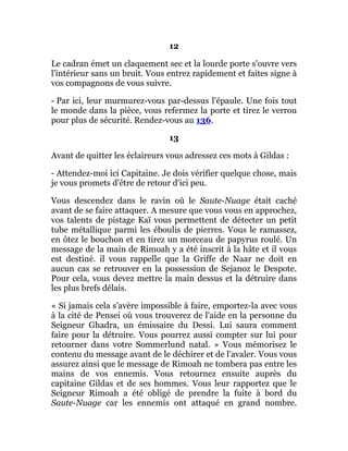 12
Le cadran émet un claquement sec et la lourde porte s'ouvre vers
l'intérieur sans un bruit. Vous entrez rapidement et faites signe à
vos compagnons de vous suivre.
- Par ici, leur murmurez-vous par-dessus l'épaule. Une fois tout
le monde dans la pièce, vous refermez la porte et tirez le verrou
pour plus de sécurité. Rendez-vous au 136.
13
Avant de quitter les éclaireurs vous adressez ces mots à Gildas :
- Attendez-moi ici Capitaine. Je dois vérifier quelque chose, mais
je vous promets d'être de retour d'ici peu.
Vous descendez dans le ravin où le Saute-Nuage était caché
avant de se faire attaquer. A mesure que vous vous en approchez,
vos talents de pistage Kaï vous permettent de détecter un petit
tube métallique parmi les éboulis de pierres. Vous le ramassez,
en ôtez le bouchon et en tirez un morceau de papyrus roulé. Un
message de la main de Rimoah y a été inscrit à la hâte et il vous
est destiné. il vous rappelle que la Griffe de Naar ne doit en
aucun cas se retrouver en la possession de Sejanoz le Despote.
Pour cela, vous devez mettre la main dessus et la détruire dans
les plus brefs délais.
« Si jamais cela s'avère impossible à faire, emportez-la avec vous
à la cité de Pensei où vous trouverez de l'aide en la personne du
Seigneur Ghadra, un émissaire du Dessi. Lui saura comment
faire pour la détruire. Vous pourrez aussi compter sur lui pour
retourner dans votre Sommerlund natal. » Vous mémorisez le
contenu du message avant de le déchirer et de l'avaler. Vous vous
assurez ainsi que le message de Rimoah ne tombera pas entre les
mains de vos ennemis. Vous retournez ensuite auprès du
capitaine Gildas et de ses hommes. Vous leur rapportez que le
Seigneur Rimoah a été obligé de prendre la fuite à bord du
Saute-Nuage car les ennemis ont attaqué en grand nombre.
 