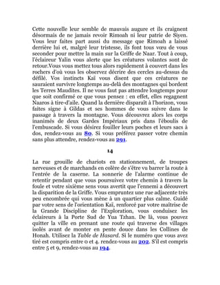 Cette nouvelle leur semble de mauvais augure et ils craignent
désormais de ne jamais revoir Rimoah ni leur patrie de Siyen.
Vous leur faites part aussi du message que Rimoah a laissé
derrière lui et, malgré leur tristesse, ils font tous vœu de vous
seconder pour mettre la main sur la Griffe de Naar. Tout à coup,
l'éclaireur Yalin vous alerte que les créatures volantes sont de
retour.Vous vous mettez tous alors rapidement à couvert dans les
rochers d'où vous les observez décrire des cercles au-dessus du
défilé. Vos instincts Kaï vous disent que ces créatures ne
sauraient survivre longtemps au-delà des montagnes qui bordent
les Terres Maudites. Il ne vous faut pas attendre longtemps pour
que soit confirmé ce que vous pensez : en effet, elles regagnent
Naaros à tire-d'aile. Quand la dernière disparaît à l'horizon, vous
faites signe à Gildas et ses hommes de vous suivre dans le
passage à travers la montagne. Vous découvrez alors les corps
inanimés de deux Gardes Impériaux pris dans l'éboulis de
l'embuscade. Si vous désirez fouiller leurs poches et leurs sacs à
dos, rendez-vous au 80. Si vous préférez passer votre chemin
sans plus attendre, rendez-vous au 291.
14
La rue grouille de chariots en stationnement, de troupes
nerveuses et de marchands en colère de s'être vu barrer la route à
l'entrée de la caserne. La sonnerie de l'alarme continue de
retentir pendant que vous poursuivez votre chemin à travers la
foule et votre sixième sens vous avertit que l'ennemi a découvert
la disparition de la Griffe. Vous empruntez une rue adjacente très
peu encombrée qui vous mène à un quartier plus calme. Guidé
par votre sens de l'orientation Kaï, renforcé par votre maîtrise de
la Grande Discipline de l'Exploration, vous conduisez les
éclaireurs à la Porte Sud de Yua Tzhan. De là, vous pouvez
quitter la ville en prenant une route qui traverse des villages
isolés avant de monter en pente douce dans les Collines de
Honah. Utilisez la Table de Hasard. Si le numéro que vous avez
tiré est compris entre 0 et 4. rendez-vous au 202. S'il est compris
entre 5 et 9, rendez-vous au 194.
 