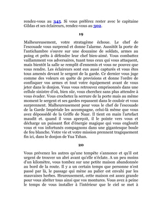 rendez-vous au 345. Si vous préférez rester avec le capitaine
Gildas et ses éclaireurs, rendez-vous au 302.
19
Malheureusement, votre stratagème échoue. Le chef de
l'escouade vous surprend et donne l'alarme. Aussitôt la porte de
l'antichambre s'ouvre sur une douzaine de soldats, armes au
poing et prêts à défendre leur chef bien-aimé. Vous combattez
vaillamment vos adversaires, tuant tous ceux qui vous attaquent,
mais bientôt la salle se remplit d'ennemis et vous ne pouvez que
vous rendre. Les éclaireurs sont eux aussi capturés et vous êtes
tous amenés devant le sergent de la garde. Ce dernier vous juge
comme des voleurs en quête de provisions et donne l'ordre de
confisquer vos armes et tout votre équipement avant de vous
jeter dans le donjon. Vous vous retrouvez emprisonnés dans une
cellule sinistre d'où, bien sûr, vous cherchez sans plus attendre à
vous évader. Vous crochetez la serrure de la porte mais au même
moment le sergent et ses gardes repassent dans le couloir et vous
surprennent. Malheureusement pour vous le chef de l'escouade
de la Garde Impériale les accompagne, celui-là même que vous
avez dépossédé de la Griffe de Naar. Il tient en main l'artefact
maudit et. quand il vous aperçoit, il le pointe vers vous et
décharge un puissant flot d'énergie magique qui vous engloutit
vous et vos infortunés compagnons dans une gigantesque boule
de feu blanche. Votre vie et votre mission prennent tragiquement
fin ici, dans le donjon de Yua Tzhan.
20
Vous prévenez les autres qu'une tempête s'annonce et qu'il est
urgent de trouver un abri avant qu'elle n'éclate. A un peu moins
d'un kilomètre, vous tombez sur une petite maison abandonnée
au bord de la route. Il y a un certain temps que personne n'est
passé par là, le passage qui mène au palier est envahi par les
mauvaises herbes. Heureusement, cette maison est assez grande
pour vous abriter tous ainsi que vos montures. Vous avez à peine
le temps de vous installer à l'intérieur que le ciel se met à
 
