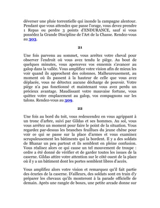 déverser une pluie torrentielle qui inonde la campagne alentour.
Pendant que vous attendez que passe l'orage, vous devez prendre
1 Repas ou perdre 3 points d'ENDURANCE, sauf si vous
possédez la Grande Discipline de l'Art de la Chasse. Rendez-vous
au 303.
21
Une fois parvenu au sommet, vous arrêtez votre cheval pour
observer l'endroit où vous avez tendu le piège. Au bout de
quelques minutes, vous apercevez vos ennemis s'avancer au
galop dans la vallée. Vous amplifiez votre vision afin de mieux les
voir quand ils approchent des colonnes. Malheureusement, au
moment où ils passent à la hauteur de celle que vous avez
déplacée, vous ne détectez aucune décharge de pouvoir. Votre
piège n'a pas fonctionné et maintenant vous avez perdu un
précieux avantage. Maudissant votre mauvaise fortune, vous
quittez votre emplacement au galop, vos compagnons sur les
talons. Rendez-vous au 309.
22
Une fois au bord du toit, vous redescendez en vous agrippant à
un tronc d'arbre, suivi par Gildas et ses hommes. Au sol, vous
vous arrêtez un moment pour faire le point de la situation. Vous
regardez par-dessus les branches feuillues du jeune chêne pour
voir ce qui se passe sur la place d'armes et vous examinez
scrupuleusement les bâtiments qui la bordent. Il y a des soldats
de Bhanar un peu partout et ils semblent en pleine confusion.
Vous réalisez alors ce qui cause un tel mouvement de troupe :
ordre a été donné de vérifier et de garder toutes les issues de la
caserne. Gildas attire votre attention sur le côté ouest de la place
où il y a un bâtiment dont les portes semblent libres d'accès.
Vous amplifiez alors votre vision et remarquez qu'il fait partie
des écuries de la caserne. D'ailleurs, des soldats sont en train d'y
préparer les chevaux qu'ils monteront à la parade officielle de
demain. Après une rangée de boxes, une petite arcade donne sur
 