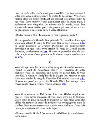 une rue de la ville et elle n'est pas surveillée. Les écuries sont à
votre avis votre unique chance de sortir de la caserne. Vous vous
mettez alors en route, profitant du couvert des arbres pour ne
pas vous faire repérer. Vous contournez ainsi la place mais, à
seulement une vingtaine de mètres de la sortie, vous êtes
sommés de vous arrêter par trois gardes qui courent vers vous.
Le plus grand d'entre eux hurle à votre attention :
- Restez où vous êtes ! Les mains en l'air et plus un geste !
Si vous possédez la Grande Discipline de l'Art des Simples et que
vous avez atteint le rang de Chevalier Kaï, rendez-vous au 229.
Si vous possédez la Grande Discipline du Foudroiement
Psychique et que vous avez atteint le rang de Grand Maître
Éminent, rendez-vous au 111. Si vous ne possédez rien de tout
cela ou que vous n'avez pas atteint le niveau requis, rendez-vous
au 274.
23
Vous attrapez une flèche dans votre carquois et bandez votre arc.
Quand le chef de l'escadron plonge en direction de votre
cachette, vous lui décochez une flèche en pleine tête. Si vous
possédez la Grande Discipline de la Magie des Anciens et que
vous avez atteint le rang de Chevalier Kaï, rendez-vous au 284.
Si vous ne possédez pas cette Grande Discipline ou que vous
n'avez pas le niveau requis, rendez-vous au 172.
24
Vous tirez votre arme Kaï de son fourreau, Gildas dégaine son
épée et, d'un même mouvement, vous vous jetez sur le Despote.
Votre coup le plus puissant le manque de peu mais vous êtes
obligé de reculer de peur de toucher vos compagnons dans le
combat. Sejanoz se tourne vers vous et vous ordonne d'une voix
menaçante qui retentit dans toute la pièce :
- Donnez-moi la Griffe ! Donnez-moi la Griffe et je vous laisserai
la vie sauve !
 