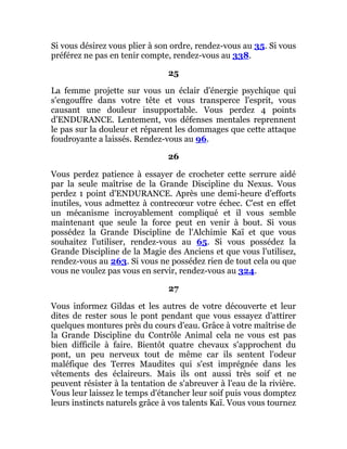 Si vous désirez vous plier à son ordre, rendez-vous au 35. Si vous
préférez ne pas en tenir compte, rendez-vous au 338.
25
La femme projette sur vous un éclair d'énergie psychique qui
s'engouffre dans votre tête et vous transperce l'esprit, vous
causant une douleur insupportable. Vous perdez 4 points
d'ENDURANCE. Lentement, vos défenses mentales reprennent
le pas sur la douleur et réparent les dommages que cette attaque
foudroyante a laissés. Rendez-vous au 96.
26
Vous perdez patience à essayer de crocheter cette serrure aidé
par la seule maîtrise de la Grande Discipline du Nexus. Vous
perdez 1 point d'ENDURANCE. Après une demi-heure d'efforts
inutiles, vous admettez à contrecœur votre échec. C'est en effet
un mécanisme incroyablement compliqué et il vous semble
maintenant que seule la force peut en venir à bout. Si vous
possédez la Grande Discipline de l'Alchimie Kaï et que vous
souhaitez l'utiliser, rendez-vous au 65. Si vous possédez la
Grande Discipline de la Magie des Anciens et que vous l'utilisez,
rendez-vous au 263. Si vous ne possédez rien de tout cela ou que
vous ne voulez pas vous en servir, rendez-vous au 324.
27
Vous informez Gildas et les autres de votre découverte et leur
dites de rester sous le pont pendant que vous essayez d'attirer
quelques montures près du cours d'eau. Grâce à votre maîtrise de
la Grande Discipline du Contrôle Animal cela ne vous est pas
bien difficile à faire. Bientôt quatre chevaux s'approchent du
pont, un peu nerveux tout de même car ils sentent l'odeur
maléfique des Terres Maudites qui s'est imprégnée dans les
vêtements des éclaireurs. Mais ils ont aussi très soif et ne
peuvent résister à la tentation de s'abreuver à l'eau de la rivière.
Vous leur laissez le temps d'étancher leur soif puis vous domptez
leurs instincts naturels grâce à vos talents Kaï. Vous vous tournez
 