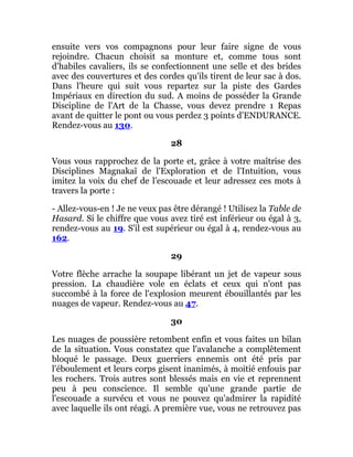 ensuite vers vos compagnons pour leur faire signe de vous
rejoindre. Chacun choisit sa monture et, comme tous sont
d'habiles cavaliers, ils se confectionnent une selle et des brides
avec des couvertures et des cordes qu'ils tirent de leur sac à dos.
Dans l'heure qui suit vous repartez sur la piste des Gardes
Impériaux en direction du sud. A moins de posséder la Grande
Discipline de l'Art de la Chasse, vous devez prendre 1 Repas
avant de quitter le pont ou vous perdez 3 points d'ENDURANCE.
Rendez-vous au 130.
28
Vous vous rapprochez de la porte et, grâce à votre maîtrise des
Disciplines Magnakaï de l'Exploration et de l'Intuition, vous
imitez la voix du chef de l'escouade et leur adressez ces mots à
travers la porte :
- Allez-vous-en ! Je ne veux pas être dérangé ! Utilisez la Table de
Hasard. Si le chiffre que vous avez tiré est inférieur ou égal à 3,
rendez-vous au 19. S'il est supérieur ou égal à 4, rendez-vous au
162.
29
Votre flèche arrache la soupape libérant un jet de vapeur sous
pression. La chaudière vole en éclats et ceux qui n'ont pas
succombé à la force de l'explosion meurent ébouillantés par les
nuages de vapeur. Rendez-vous au 47.
30
Les nuages de poussière retombent enfin et vous faites un bilan
de la situation. Vous constatez que l'avalanche a complètement
bloqué le passage. Deux guerriers ennemis ont été pris par
l'éboulement et leurs corps gisent inanimés, à moitié enfouis par
les rochers. Trois autres sont blessés mais en vie et reprennent
peu à peu conscience. Il semble qu'une grande partie de
l'escouade a survécu et vous ne pouvez qu'admirer la rapidité
avec laquelle ils ont réagi. A première vue, vous ne retrouvez pas
 