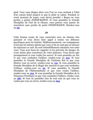 pied. Vous vous dirigez alors vers l'est en vous mettant à l'abri
d'un coteau boisé jusqu'à ce que la pluie se calme. Pendant ce
court moment de repos, vous devez prendre 1 Repas ou vous
perdez 3 points d'ENDURANCE. Si vous possédez la Grande
Discipline de l'Art de la Chasse, vous pouvez vous passer de
nourriture sans perdre de point d'ENDURANCE. Rendez-vous
au 59.
32
Cette femme essaie de vous ensorceler avec un charme très
puissant et vous devez faire appel à toutes vos défenses
psychiques pour lui résister. Malheureusement, vos compagnons
n'ont pas les mêmes talents que vous et ils ne sont pas en mesure
de repousser ce sort. Ils sont irrésistiblement entraînés vers cette
voue. Vous avez beau les rappeler et les prévenir du danger, ils
n'ont même plus conscience de votre présence. Vous devez agir
promptement si vous voulez les sauver. Si vous possédez un Arc
et que vous souhaitez l'utiliser, rendez-vous au 312. Si vous
possédez la Grande Discipline de l'Achimie Kaï et que vous
désirez vous en servir, rendez-vous au 151. Si vous possédez la
Grande Discipline de la Magie des Anciens et que vous souhaitez
l'utiliser, rendez-vous au 53. Si vous possédez la Grande
Discipline de l'Élémentalisme et que vous voulez l'utiliser,
rendez-vous au 124. Si vous possédez la Grande Discipline de la
Puissance Psychique et que vous souhaitez l'utiliser, rendez-vous
au 281. Si vous ne possédez rien de tout cela ou que vous ne
voulez pas vous en servir, rendez-vous au 164.
 