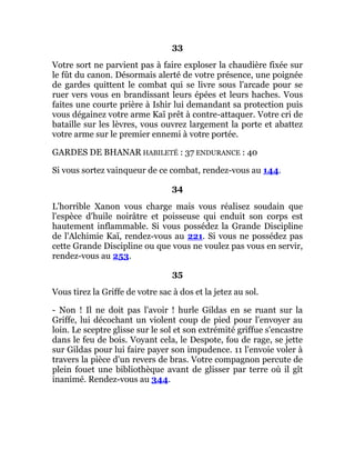 33
Votre sort ne parvient pas à faire exploser la chaudière fixée sur
le fût du canon. Désormais alerté de votre présence, une poignée
de gardes quittent le combat qui se livre sous l'arcade pour se
ruer vers vous en brandissant leurs épées et leurs haches. Vous
faites une courte prière à Ishir lui demandant sa protection puis
vous dégainez votre arme Kaï prêt à contre-attaquer. Votre cri de
bataille sur les lèvres, vous ouvrez largement la porte et abattez
votre arme sur le premier ennemi à votre portée.
GARDES DE BHANAR HABILETÉ : 37 ENDURANCE : 40
Si vous sortez vainqueur de ce combat, rendez-vous au 144.
34
L'horrible Xanon vous charge mais vous réalisez soudain que
l'espèce d'huile noirâtre et poisseuse qui enduit son corps est
hautement inflammable. Si vous possédez la Grande Discipline
de l'Alchimie Kaï, rendez-vous au 221. Si vous ne possédez pas
cette Grande Discipline ou que vous ne voulez pas vous en servir,
rendez-vous au 253.
35
Vous tirez la Griffe de votre sac à dos et la jetez au sol.
- Non ! Il ne doit pas l'avoir ! hurle Gildas en se ruant sur la
Griffe, lui décochant un violent coup de pied pour l'envoyer au
loin. Le sceptre glisse sur le sol et son extrémité griffue s'encastre
dans le feu de bois. Voyant cela, le Despote, fou de rage, se jette
sur Gildas pour lui faire payer son impudence. 11 l'envoie voler à
travers la pièce d'un revers de bras. Votre compagnon percute de
plein fouet une bibliothèque avant de glisser par terre où il gît
inanimé. Rendez-vous au 344.
 