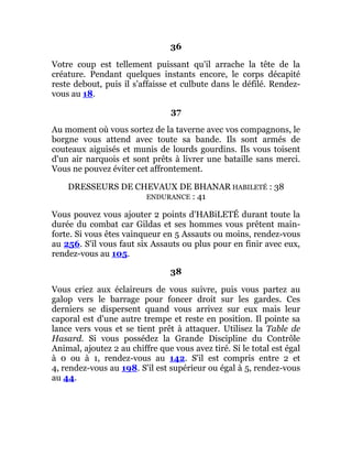 36
Votre coup est tellement puissant qu'il arrache la tête de la
créature. Pendant quelques instants encore, le corps décapité
reste debout, puis il s'affaisse et culbute dans le défilé. Rendez-
vous au 18.
37
Au moment où vous sortez de la taverne avec vos compagnons, le
borgne vous attend avec toute sa bande. Ils sont armés de
couteaux aiguisés et munis de lourds gourdins. Ils vous toisent
d'un air narquois et sont prêts à livrer une bataille sans merci.
Vous ne pouvez éviter cet affrontement.
DRESSEURS DE CHEVAUX DE BHANAR HABILETÉ : 38
ENDURANCE : 41
Vous pouvez vous ajouter 2 points d'HABiLETÉ durant toute la
durée du combat car Gildas et ses hommes vous prêtent main-
forte. Si vous êtes vainqueur en 5 Assauts ou moins, rendez-vous
au 256. S'il vous faut six Assauts ou plus pour en finir avec eux,
rendez-vous au 105.
38
Vous criez aux éclaireurs de vous suivre, puis vous partez au
galop vers le barrage pour foncer droit sur les gardes. Ces
derniers se dispersent quand vous arrivez sur eux mais leur
caporal est d'une autre trempe et reste en position. Il pointe sa
lance vers vous et se tient prêt à attaquer. Utilisez la Table de
Hasard. Si vous possédez la Grande Discipline du Contrôle
Animal, ajoutez 2 au chiffre que vous avez tiré. Si le total est égal
à 0 ou à 1, rendez-vous au 142. S'il est compris entre 2 et
4, rendez-vous au 198. S'il est supérieur ou égal à 5, rendez-vous
au 44.
 