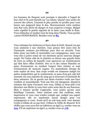 39
Les hommes du Despote sont prompts à répondre à l'appel de
leur chef et ils sont bientôt sur vos talons. Quand vous sortez du
couvert des arbres, l'ennemi le plus proche en profite pour vous
lancer son poignard dans le dos. Heureusement votre sixième
sens Kaï vous alerte du danger et vous esquivez à temps. Malgré
votre rapidité la pointe aiguisée de la lame vous érafle le flanc.
Vous trébuchez et tombez tout du long dans l'herbe. Vous perdez
1 point d'ENDURANCE. Rendez-vous au 85.
40
Vous rattrapez les éclaireurs et fuyez dans la forêt. Quand vos pas
vous amènent à une clairière, vous pensez être assez loin de
l'immonde créature pro-téiforme pour être en sécurité. Vous
faites donc une halte et rassemblez vos compagnons, mais vous
vous êtes à peine remis de vos émotions qu'un nouveau danger
surgit. De l'autre côté de la clairière se dresse une grande butte
de terre au milieu de laquelle vous apercevez un renfoncement
qui doit faire office d'entrée. Des os et des crânes blanchis en
guise d'ornements en rendent l'aspect bien sinistre et sont
certainement de mauvais augure. Un mastodonte émerge de
cette espèce de trou. Son corps ovoïde est immense malgré les
pattes maigrelettes qui le soutiennent; sa peau d'un gris sale fait
ressortir ses yeux injectés de sang qui se trouvent à l'extrémité de
deux antennes. De sa gueule aux dents écartées coule une bave
verdâtre et nauséabonde. Tout son être est répugnant. Quand la
créature fait mine d'avancer vers vous, Gildas se tient prêt à lui
décocher une flèche et vous tirez votre arme Kaï de son fourreau.
Mais à mesure qu'elle s'approche, vous sentez qu'une aura
bénéfique l'entoure. Votre sixième sens Kaï confirme cette
impression et vous vous rendez compte que, malgré son aspect
repoussant, elle ne représente aucun danger pour vos
compagnons et vous. Avant qu'il ne soit trop tard, vous donnez
l'ordre à Gildas de ne pas tirer. Utilisez la Table de Hasard. Si le
chiffre que vous avez tiré est inférieur ou égal à 3, rendez-vous au
213. S'il est supérieur ou égal à 4, rendez-vous au 176.
 