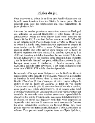 Règles du jeu
Vous trouverez au début de ce livre une Feuille d'Aventure sur
laquelle vous inscrirez tous les détails de votre quête. Ils est
conseillé d'en faire des photocopies qui vous permettront de
jouer plusieurs fois.
Au cours des années passées au monastère, vous avez développé
vos aptitudes au combat (HABILETÉ) et votre forme physique
(ENDURANCE). Avant de vous lancer dans cette aventure du
Second Ordre Kaï, il vous faut évaluer avec exactitude l'efficacité
de cet entraînement. Placez devant vous la Table de Hasard qui
se trouve à la fin du livre, fermez les yeux et pointez un crayon. Si
vous tombez sur le chiffre 0, vous n'obtenez aucun point. Le
premier chiffre que votre crayon aura montré sur la Table de
Hasard représentera votre HABILETÉ au combat. Ajoutez 25 à ce
chiffre et inscrivez le total obtenu dans la case HABILETÉ de votre
Feuille d'Aventure (si par exemple votre crayon indique le chiffre
7 sur la Table de Hasard, vos points d'HABlLETÉ seront de 32).
Lorsque vous aurez à combattre, il faudra mesurer votre
HABILETÉ à celle de votre adversaire. Il est donc souhaitable que
votre total d'HABlLETÉ soit le plus élevé possible.
Le second chiffre que vous désignerez sur la Table de Hasard
représentera votre capacité d'ENDURANCE. Ajoutez 30 à ce chiffre
et inscrivez le total obtenu dans la case ENDURANCE de votre
Feuille d'Aventure (à titre d'exemple, si votre crayon indique le
chiffre 8 sur la Table de Hasard, le total de vos points
d'ENDURANCE sera de 38). Si vous êtes blessé lors d'un combat,
vous perdez des points d'ENDURANCE, et si jamais votre total
d'ENDURANCE tombe à 0, vous saurez alors que votre aventure est
terminée. Au cours de votre mission, vous aurez la possibilité de
récupérer des points d'ENDURANCE, mais votre total d'ENDURANCE
ne pourra en aucun cas dépasser celui dont vous disposiez au
départ de votre mission. Si vous avez mené avec succès l'une ou
les deux précédentes aventures du Second Ordre Kaï, vous
pouvez reporter vos totaux d'HABlLETÉ et d'ENDURANCE dans ce
volume. Vous pouvez aussi emporter tous les Objets Spéciaux,
 