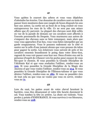 41
Vous quittez le couvert des arbres et vous vous dépêchez
d'atteindre les écuries. Une douzaine de cavaliers sont en train de
panser leurs montures dans une rangée de boxes disposés les uns
face aux autres. La sortie est au bout de ce long couloir où vous
entrapercevez les rues de la ville. Ce ne sera pas une mince
affaire que d'y parvenir. La plupart des chevaux sont déjà sellés
en vue de la parade de demain car ces cavaliers sont affectés à
l'escorte personnelle du Despote. Vous murmurez aux autres de
s'emparer des chevaux sans se faire remarquer, mais alors que
vous vous approchez d'un box, vous vous faites interpeller par un
garde soupçonneux. Vous le poussez rudement sur le côté et
sautez sur la selle d'une jument alezan que vous pressez du talon
pour gagner la sortie. Les éclaireurs vous suivent de près et les
cavaliers ennemis brandissent le poing dans votre direc-tion,
rageant de vous voir passer sous leur nez. Deux d'entre eux ont la
présence d'esprit de s'élancer vers les portes pour essayer de vous
blo-quer le chemin. Si vous possédez la Grande Discipline de
l'Alchimie Kaï et que vous souhaitez l'utiliser, rendez-vous au
319. Si vous possédez la Grande Discipline de la Magie des
Anciens el que vous voulez l'utiliser, rendez-vous au 214. Si vous
possédez la Grande Discipline de l'Élémen-talisme et que vous
désirez l'utiliser, rendez-vous au 180. Si vous ne possédez rien
de tout cela ou que vous ne voulez pas vous en servir, rendez-
vous au 71.
42
Lors du saut, les pattes avant de votre cheval heurtent la
barrière, vous êtes désarçonné et votre tête heurte durement le
sol. Vous tombez la tête en arrière. La chute est violente. Vous
perdez 5 points d'ENDURANCE. Si vous survivez à vos blessures,
rendez-vous au 108.
 