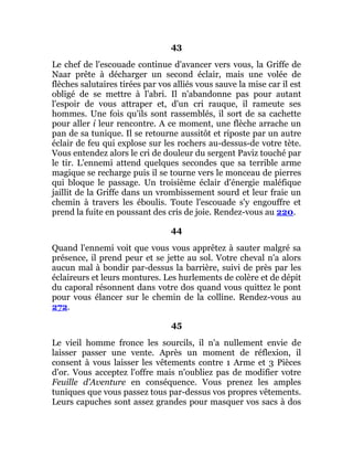 43
Le chef de l'escouade continue d'avancer vers vous, la Griffe de
Naar prête à décharger un second éclair, mais une volée de
flèches salutaires tirées par vos alliés vous sauve la mise car il est
obligé de se mettre à l'abri. Il n'abandonne pas pour autant
l'espoir de vous attraper et, d'un cri rauque, il rameute ses
hommes. Une fois qu'ils sont rassemblés, il sort de sa cachette
pour aller i leur rencontre. A ce moment, une flèche arrache un
pan de sa tunique. Il se retourne aussitôt et riposte par un autre
éclair de feu qui explose sur les rochers au-dessus-de votre tète.
Vous entendez alors le cri de douleur du sergent Paviz touché par
le tir. L'ennemi attend quelques secondes que sa terrible arme
magique se recharge puis il se tourne vers le monceau de pierres
qui bloque le passage. Un troisième éclair d'énergie maléfique
jaillit de la Griffe dans un vrombissement sourd et leur fraie un
chemin à travers les éboulis. Toute l'escouade s'y engouffre et
prend la fuite en poussant des cris de joie. Rendez-vous au 220.
44
Quand l'ennemi voit que vous vous apprêtez à sauter malgré sa
présence, il prend peur et se jette au sol. Votre cheval n'a alors
aucun mal à bondir par-dessus la barrière, suivi de près par les
éclaireurs et leurs montures. Les hurlements de colère et de dépit
du caporal résonnent dans votre dos quand vous quittez le pont
pour vous élancer sur le chemin de la colline. Rendez-vous au
272.
45
Le vieil homme fronce les sourcils, il n'a nullement envie de
laisser passer une vente. Après un moment de réflexion, il
consent à vous laisser les vêtements contre 1 Arme et 3 Pièces
d'or. Vous acceptez l'offre mais n'oubliez pas de modifier votre
Feuille d'Aventure en conséquence. Vous prenez les amples
tuniques que vous passez tous par-dessus vos propres vêtements.
Leurs capuches sont assez grandes pour masquer vos sacs à dos
 