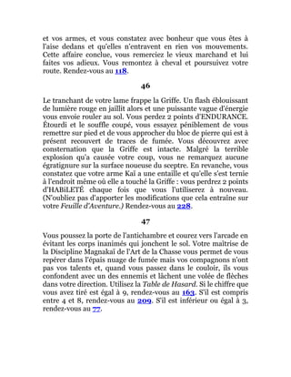 et vos armes, et vous constatez avec bonheur que vous êtes à
l'aise dedans et qu'elles n'entravent en rien vos mouvements.
Cette affaire conclue, vous remerciez le vieux marchand et lui
faites vos adieux. Vous remontez à cheval et poursuivez votre
route. Rendez-vous au 118.
46
Le tranchant de votre lame frappe la Griffe. Un flash éblouissant
de lumière rouge en jaillit alors et une puissante vague d'énergie
vous envoie rouler au sol. Vous perdez 2 points d'ENDURANCE.
Étourdi et le souffle coupé, vous essayez péniblement de vous
remettre sur pied et de vous approcher du bloc de pierre qui est à
présent recouvert de traces de fumée. Vous découvrez avec
consternation que la Griffe est intacte. Malgré la terrible
explosion qu'a causée votre coup, vous ne remarquez aucune
égratignure sur la surface noueuse du sceptre. En revanche, vous
constatez que votre arme Kaï a une entaille et qu'elle s'est ternie
à l'endroit même où elle a touché la Griffe : vous perdrez 2 points
d'HABiLETÉ chaque fois que vous l'utiliserez à nouveau.
(N'oubliez pas d'apporter les modifications que cela entraîne sur
votre Feuille d'Aventure.) Rendez-vous au 228.
47
Vous poussez la porte de l'antichambre et courez vers l'arcade en
évitant les corps inanimés qui jonchent le sol. Votre maîtrise de
la Discipline Magnakaï de l'Art de la Chasse vous permet de vous
repérer dans l'épais nuage de fumée mais vos compagnons n'ont
pas vos talents et, quand vous passez dans le couloir, ils vous
confondent avec un des ennemis et lâchent une volée de flèches
dans votre direction. Utilisez la Table de Hasard. Si le chiffre que
vous avez tiré est égal à 9, rendez-vous au 163. S'il est compris
entre 4 et 8, rendez-vous au 209. S'il est inférieur ou égal à 3,
rendez-vous au 77.
 