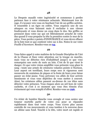 48
Le Despote maudit votre ingéniosité et commence à perdre
patience face à votre résistance acharnée. Maintenant ivre de
rage, il s'avance vers vous en fauchant l'air de ses griffes acérées.
Il ressemble à un tigre en colère. Vous esquivez une de ses
attaques en vous baissant mais il enchaîne à une vitesse
foudroyante et vous donne un coup dans le dos. Ses griffes se
prennent dans votre sac qui est littéralement arraché de votre
dos quand il vous propulse la tête la première contre le mur de la
pièce. Vous perdez 2 points d'ENDURANCE et vous devez effacer
de la liste tout ce que contient votre sac à dos. Notez-le sur votre
Feuille d'Aventure. Rendez-vous au 94.
49
Vous faites appel à votre maîtrise de la Grande Discipline de l'Art
de la Chasse et fixez votre attention sur la troupe en marche,
mais vous ne détectez rien d'inhabituel jusqu'à ce que vous
remarquiez une sorte de nuée au loin. C'est de là que vient le
danger. Ce que votre vision amplifiée vous présente vous glace le
sang : toute une armée de créatures volantes pointe à l'horizon.
Leur aspect est terrifiant, leurs corps secs et vigoureux sont
recouverts de centaines de piques et la fente de leurs yeux laisse
passer un éclat jaune. Vous prévenez vos alliés de leur arrivée
imminente et vous vous dépêchez de vous mettre à couvert.
Ainsi, les créatures ailées passent au-dessus de vos têtes sans
détecter votre présence. Vous risquez alors un œil hors de votre
cachette, et c'est à ce moment que vous êtes témoin d'un
événement qui vous remplit d'effroi. Rendez-vous au 296.
50
Un éclair de lumière blanche vous aveugle et vous sentez une
torpeur mortelle partir de votre cou pour se répandre
rapidement dans tout votre corps. Vous n'avez plus aucun
contrôle de vos mouvements et vous tombez à la renverse dans
un abîme sans fond. Touché à la tête, votre mort est rapide et
 