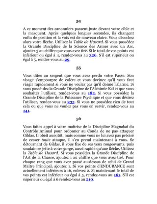 54
A ce moment des canonniers passent juste devant votre cible et
la masquent. Après quelques longues secondes, ils changent
enfin de position et la voix est de nouveau claire. Vous décochez
alors votre flèche. Utilisez la Table de Hasard. Si vous possédez
la Grande Discipline de la Science des Armes avec un Arc,
ajoutez 3 au chiffre que vous avez tiré. Si le total de vos points est
inférieur ou égal à 4, rendez-vous au 326. S'il est supérieur ou
égal à 5, rendez-vous au 29.
55
Vous dites au sergent que vous avez perdu votre Passe. Son
visage s'empourpre de colère et vous devinez qu'il vous faut
réagir rapidement si vous ne voulez pas qu'il donne l'alarme. Si
vous possé-dez la Grande Discipline de l'Alchimie Kaï et que vous
souhaitez l'utiliser, rendez-vous au 182. Si vous possédez la
Grande Discipline de la Puissance Psychique et que vous désirez
l'utiliser, rendez-vous au 235. Si vous ne possédez rien de tout
cela ou que vous ne voulez pas vous en servir, rendez-vous au
141.
56
Vous faites appel à votre maîtrise de la Discipline Magnakaï du
Contrôle Animal pour ordonner au Conda de ne pas attaquer
Gildas. Il obéit aussitôt, mais comme vous ne lui avez pas précisé
de cesser toute attaque, il s'en prend maintenant à vous. Se
détournant de Gildas, il vous fixe de ses yeux rougeoyants, puis
soudain se jette à votre gorge, aussi rapide qu'une flèche. Utilisez
la Table de Hasard. Si vous possédez la Grande Discipline de
l'Art de la Chasse, ajoutez 1 au chiffre que vous avez tiré. Pour
chaque rang que vous avez passé au-dessus de celui de Grand
Maître Principal, ajoutez 1. Si vos points d'ENDURANCE sont
actuellement inférieurs à 16, enlevez 2. Si maintenant le total de
vos points est inférieur ou égal à 5, rendez-vous au 161. S'il est
supérieur ou égal à 6 rendez-vous au 210.
 