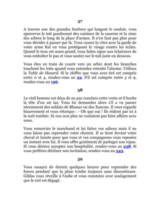 57
A travers une des grandes fenêtres qui longent le couloir, vous
apercevez le toit goudronné des cuisines de la caserne et la cime
des arbres le long de la place d'armes. Il n'en faut pas plus pour
vous décider à passer par là. Vous cassez la vitre avec la garde de
votre arme Kaï en vous protégeant le visage contre les éclats.
Quand le trou est assez grand, vous faites signe aux éclaireurs de
vous emboîter le pas et vous sautez sur le toit juste en dessous.
Vous êtes en train de courir vers un arbre dont les branches
touchent les toits quand vous entendez retentir l'alarme. Utilisez
la Table de Hasard. Si le chiffre que vous avez tiré est compris
entre 0 et 4, rendez-vous au 22. S'il est compris entre 5 et 9,
rendez-vous au 196.
58
Le vieil homme est déçu de ne pas conclure cette vente et il hoche
la tête d'un air las. Vous lui demandez alors s'il a vu passer
récemment des soldats de Bhanar ou des Xanons. Il vous regarde
bizarrement et vous rétorque : - Oh que oui ! Ils rôdent par ici à
la nuit tombée. Et eux non plus ne voulaient pas faire affaire avec
nous.
Vous remerciez le marchand et lui faites vos adieux mais il ne
vous laisse pas reprendre votre chemin. Il se tient devant votre
cheval et insiste pour que vous et vos compagnons vous reposiez
un instant avec lui. Il vous offre gentiment de partager son repas.
Si vous désirez accepter son hospitalité, rendez-vous au 258. Si
vous préférez décliner son invitation, rendez-vous au 343.
59
Vous essayez de dormir quelques heures pour reprendre des
forces pendant que la pluie tombe toujours sans discontinuer.
Gildas vous réveille à l'aube et vous constatez avec soulagement
que le ciel est dégagé.
 