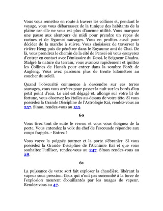 Vous vous remettez en route à travers les collines et, pendant le
voyage, vous vous débarrassez de la tunique des habitants de la
plaine car elle ne vous est plus d'aucune utilité. Vous marquez
une pause aux alentours de midi pour prendre un repas de
racines et de légumes sauvages. Vous en profitez aussi pour
décider de la marche à suivre. Vous choisissez de traverser la
rivière Heng puis de pénétrer dans le Royaume ami de Chai. De
là, vous prendrez le chemin de la cité de Pensei où vous essayerez
d'entrer en contact avec l'émissaire du Dessi. le Seigneur Ghadra.
Malgré la nature du terrain, vous avancez rapidement et quittez
les Collines de Honah pour entrer dans la sombre Forêt de
Angfeng. Vous avez parcouru plus de trente kilomètres au
coucher du soleil.
Quand l'obscurité commence à descendre sur ces terres
sauvages, vous vous arrêtez pour passer la nuit sur les bords d'un
petit point d'eau. Le ciel est dégagé et, allongé sur votre lit de
fortune, vous observez les étoiles au-dessus de votre tête. Si vous
possédez la Grande Discipline de l'Astrologie Kaï, rendez-vous au
257. Sinon, rendez-vous au 155.
60
Vous tirez tout de suite le verrou et vous vous éloignez de la
porte. Vous entendez la voix du chef de l'escouade répondre aux
coups frappés. - Entrez !
Vous voyez la poignée tourner et la porte s'ébranler. Si vous
possédez la Grande Discipline de l'Alchimie Kaï et que vous
souhaitez l'utiliser, rendez-vous au 247. Sinon rendez-vous au
28.
61
La puissance de votre sort fait exploser la chaudière. libérant la
vapeur sous pression. Ceux qui n'ont pas succombé à la force de
l'explosion meurent ébouillantés par les nuages de vapeur.
Rendez-vous au 47.
 