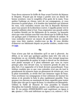 62
Vous devez retrouver la Griffe de Naar avant l'arrivée de Sejanoz
le Despote. N'ayant pas de temps à perdre avec un diseur de
bonne aventure, vous le congédiez d'un geste de la main. Vous
quittez l'auberge en vitesse, suivi de vos compagnons, et vous
traversez la grand-place. A la lumière des lanternes qui éclairent
les rues, vous consultez encore une fois la Boussole Siyenese
pour vous assurer de la direction à suivre. L'aiguille pointe vers le
quartier militaire situé à l'est. Vous empruntez une grande artère
et tombez bientôt sur les bâtiments de la caserne. La boussole
ainsi que votre sixième sens Kaï vous disent que la Griffe de Naar
est quelque part à l'intérieur de ces murs infestés de soldats. Si
vous souhaitez trouver un moyen de pénétrer dans la caserne
sans vous faire repérer, rendez-vous au 81. Si vous décidez
d'observer ces bâtiments depuis un porche sombre, rendez-vous
au 242.
63
Vous n'avez pas fait un kilomètre qu'il se met à pleuvoir. Au
début, ce ne sont que quelques gouttes mais très vite cela se
transforme en un véritable déluge. Vous êtes trempé jusqu'aux
os. Il est impossible de quitter la route à cheval car les alentours
sont plutôt escarpés et il pleut tellement que vous ne voyez
presque plus rien devant vous. Le tonnerre gronde de plus en
plus fort, il se rapproche et le bruit devient assourdissant. Vous
réalisez soudain que ce que vous entendez n'est pas du tout le
grondement du tonnerre mais un glissement de terrain qui, avec
la pluie torrentielle, se révèle être une immense vague de boue.
Vous avertissez vos compagnons et leur ordonnez de tourner les
talons et de prendre la fuite le plus rapidement possible. Vous
poussez vos chevaux au maximum de leurs capacités pour tenter
d'aller plus vite que la vague de boue. La situation est désespérée.
Utilisez la Table de Hasard. Si vous possédez la Grande
Discipline du Contrôle Animal, ajoutez 1 au chiffre que vous avez
tiré. Si vos points d'ENDURANCE sont supérieurs ou égaux à
20, ajoutez 1. S'ils sont inférieurs ou égaux à 10, enlevez 1. Si le
 