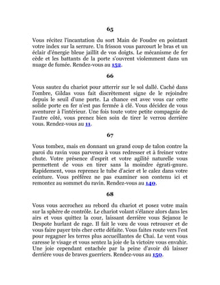 65
Vous récitez l'incantation du sort Main de Foudre en pointant
votre index sur la serrure. Un frisson vous parcourt le bras et un
éclair d'énergie bleue jaillit de vos doigts. Le mécanisme de fer
cède et les battants de la porte s'ouvrent violemment dans un
nuage de fumée. Rendez-vous au 152.
66
Vous sautez du chariot pour atterrir sur le sol dallé. Caché dans
l'ombre, Gildas vous fait discrètement signe de le rejoindre
depuis le seuil d'une porte. La chance est avec vous car cette
solide porte en fer n'est pas fermée à clé. Vous décidez de vous
aventurer à l'intérieur. Une fois toute votre petite compagnie de
l'autre côté, vous prenez bien soin de tirer le verrou derrière
vous. Rendez-vous au 11.
67
Vous tombez, mais en donnant un grand coup de talon contre la
paroi du ravin vous parvenez à vous redresser et à freiner votre
chute. Votre présence d'esprit et votre agilité naturelle vous
permettent de vous en tirer sans la moindre égrati-gnure.
Rapidement, vous reprenez le tube d'acier et le calez dans votre
ceinture. Vous préférez ne pas examiner son contenu ici et
remontez au sommet du ravin. Rendez-vous au 140.
68
Vous vous accrochez au rebord du chariot et posez votre main
sur la sphère de contrôle. Le chariot volant s'élance alors dans les
airs et vous quittez la cour, laissant derrière vous Sejanoz le
Despote hurlant de rage. Il fait le vœu de vous retrouver et de
vous faire payer très cher cette défaite. Vous faites route vers l'est
pour regagner les terres plus accueillantes de Chai. Le vent vous
caresse le visage et vous sentez la joie de la victoire vous envahir.
Une joie cependant entachée par la peine d'avoir dû laisser
derrière vous de braves guerriers. Rendez-vous au 150.
 