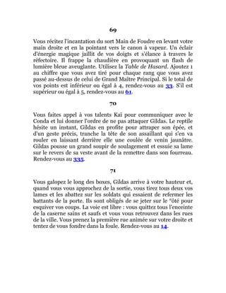 69
Vous récitez l'incantation du sort Main de Foudre en levant votre
main droite et en la pointant vers le canon à vapeur. Un éclair
d'énergie magique jaillit de vos doigts et s'élance à travers le
réfectoire. Il frappe la chaudière en provoquant un flash de
lumière bleue aveuglante. Utilisez la Table de Hasard. Ajoutez 1
au chiffre que vous avez tiré pour chaque rang que vous avez
passé au-dessus de celui de Grand Maître Principal. Si le total de
vos points est inférieur ou égal à 4, rendez-vous au 33. S'il est
supérieur ou égal à 5, rendez-vous au 61.
70
Vous faites appel à vos talents Kaï pour communiquer avec le
Conda et lui donner l'ordre de ne pas attaquer Gildas. Le reptile
hésite un instant, Gildas en profite pour attraper son épée, et
d'un geste précis, tranche la tête de son assaillant qui s'en va
rouler en laissant derrière elle une coulée de venin jaunâtre.
Gildas pousse un grand soupir de soulagement et essuie sa lame
sur le revers de sa veste avant de la remettre dans son fourreau.
Rendez-vous au 335.
71
Vous galopez le long des boxes, Gildas arrive à votre hauteur et,
quand vous vous approchez de la sortie, vous tirez tous deux vos
lames et les abattez sur les soldats qui essaient de refermer les
battants de la porte. Ils sont obligés de se jeter sur le °ôté pour
esquiver vos coups. La voie est libre : vous quittez tous l'enceinte
de la caserne sains et saufs et vous vous retrouvez dans les rues
de la ville. Vous prenez la première rue animée sur votre droite et
tentez de vous fondre dans la foule. Rendez-vous au 14.
 