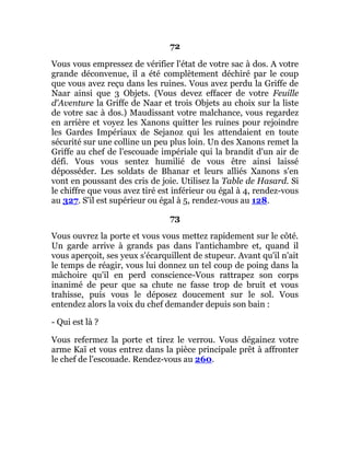 72
Vous vous empressez de vérifier l'état de votre sac à dos. A votre
grande déconvenue, il a été complètement déchiré par le coup
que vous avez reçu dans les ruines. Vous avez perdu la Griffe de
Naar ainsi que 3 Objets. (Vous devez effacer de votre Feuille
d'Aventure la Griffe de Naar et trois Objets au choix sur la liste
de votre sac à dos.) Maudissant votre malchance, vous regardez
en arrière et voyez les Xanons quitter les ruines pour rejoindre
les Gardes Impériaux de Sejanoz qui les attendaient en toute
sécurité sur une colline un peu plus loin. Un des Xanons remet la
Griffe au chef de l'escouade impériale qui la brandit d'un air de
défi. Vous vous sentez humilié de vous être ainsi laissé
déposséder. Les soldats de Bhanar et leurs alliés Xanons s'en
vont en poussant des cris de joie. Utilisez la Table de Hasard. Si
le chiffre que vous avez tiré est inférieur ou égal à 4, rendez-vous
au 327. S'il est supérieur ou égal à 5, rendez-vous au 128.
73
Vous ouvrez la porte et vous vous mettez rapidement sur le côté.
Un garde arrive à grands pas dans l'antichambre et, quand il
vous aperçoit, ses yeux s'écarquillent de stupeur. Avant qu'il n'ait
le temps de réagir, vous lui donnez un tel coup de poing dans la
mâchoire qu'il en perd conscience-Vous rattrapez son corps
inanimé de peur que sa chute ne fasse trop de bruit et vous
trahisse, puis vous le déposez doucement sur le sol. Vous
entendez alors la voix du chef demander depuis son bain :
- Qui est là ?
Vous refermez la porte et tirez le verrou. Vous dégainez votre
arme Kaï et vous entrez dans la pièce principale prêt à affronter
le chef de l'escouade. Rendez-vous au 260.
 