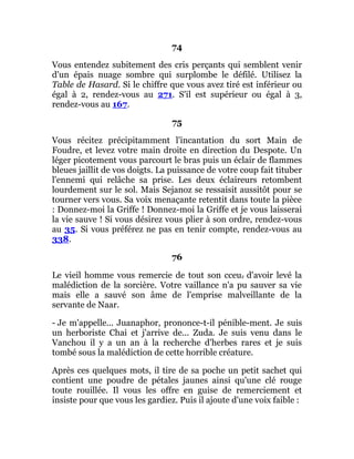 74
Vous entendez subitement des cris perçants qui semblent venir
d'un épais nuage sombre qui surplombe le défilé. Utilisez la
Table de Hasard. Si le chiffre que vous avez tiré est inférieur ou
égal à 2, rendez-vous au 271. S'il est supérieur ou égal à 3,
rendez-vous au 167.
75
Vous récitez précipitamment l'incantation du sort Main de
Foudre, et levez votre main droite en direction du Despote. Un
léger picotement vous parcourt le bras puis un éclair de flammes
bleues jaillit de vos doigts. La puissance de votre coup fait tituber
l'ennemi qui relâche sa prise. Les deux éclaireurs retombent
lourdement sur le sol. Mais Sejanoz se ressaisit aussitôt pour se
tourner vers vous. Sa voix menaçante retentit dans toute la pièce
: Donnez-moi la Griffe ! Donnez-moi la Griffe et je vous laisserai
la vie sauve ! Si vous désirez vous plier à son ordre, rendez-vous
au 35. Si vous préférez ne pas en tenir compte, rendez-vous au
338.
76
Le vieil homme vous remercie de tout son cceur d'avoir levé la
malédiction de la sorcière. Votre vaillance n'a pu sauver sa vie
mais elle a sauvé son âme de l'emprise malveillante de la
servante de Naar.
- Je m'appelle... Juanaphor, prononce-t-il pénible-ment. Je suis
un herboriste Chai et j'arrive de... Zuda. Je suis venu dans le
Vanchou il y a un an à la recherche d'herbes rares et je suis
tombé sous la malédiction de cette horrible créature.
Après ces quelques mots, il tire de sa poche un petit sachet qui
contient une poudre de pétales jaunes ainsi qu'une clé rouge
toute rouillée. Il vous les offre en guise de remerciement et
insiste pour que vous les gardiez. Puis il ajoute d'une voix faible :
 