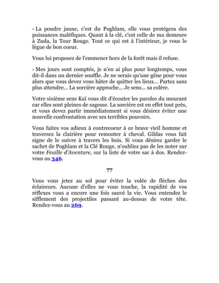 - La poudre jaune, c'est du Poghlam, elle vous protégera des
puissances maléfiques. Quant à la clé, c'est celle de ma demeure
à Zuda, la Tour Rouge. Tout ce qui est à l'intérieur, je vous le
lègue de bon coeur.
Vous lui proposez de l'emmener hors de la forêt mais il refuse.
- Mes jours sont comptés, je n'en ai plus pour longtemps, vous
dit-il dans un dernier souffle. Je ne serais qu'une gêne pour vous
alors que vous devez vous hâter de quitter les lieux... Partez sans
plus attendre... La sorcière approche... Je sens... sa colère.
Votre sixième sens Kaï vous dit d'écouter les paroles du mourant
car elles sont pleines de sagesse. La sorcière est en effet tout près,
et vous devez partir immédiatement si vous désirez éviter une
nouvelle confrontation avec ses terribles pouvoirs.
Vous faites vos adieux à contrecoeur à ce brave vieil homme et
traversez la clairière pour remonter à cheval. Gildas vous fait
signe de le suivre à travers les bois. Si vous désirez garder le
sachet de Poghlam et la Clé Rouge, n'oubliez pas de les noter sur
votre Feuille d'Aventure, sur la liste de votre sac à dos. Rendez-
vous au 346.
77
Vous vous jetez au sol pour éviter la volée de flèches des
éclaireurs. Aucune d'elles ne vous touche, la rapidité de vos
réflexes vous a encore une fois sauvé la vie. Vous entendez le
sifflement des projectiles passant au-dessus de votre tête.
Rendez-vous au 269.
 