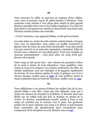 78
Vous traversez la vallée et, parvenu au sommet d'une colline,
vous voyez le premier rayon de soleil poindre à l'horizon. Vous
continuez votre chemin à vive allure pour mettre la plus grande
distance possible entre vous et les Gardes Impériaux. Le soleil est
haut dans le ciel quand une sombre et dense forêt vous barre tout
l'horizon austral comme une muraille.
- C'est le Vanchou, vous apprend Gildas, on dit qu'il est hanté.
La route mène au centre de cette sinistre contrée boisée. Lorsque
vous vous en approchez, vous sentez un souffle surnaturel et
glacial venir du coeur de cette forêt inextricable. Vous êtes enclin
à ne pas avoir foi en sa mauvaise réputation, cependant, l'idée de
devoir vous y enfoncer ne vous plaît guère. Vous avez soudain un
mauvais pressentiment : vous jetez alors un coup d'œil par-
dessus votre épaule.
Votre sang ne fait qu'un tour : une colonne de poussière s'élève
de la route à moins de trois kilomètres. Vous amplifiez votre
vision et voyez avec stupeur vos craintes confirmées. En effet, les
Gardes Impériaux vous ont rattrapés et ils gagnent rapidement
du terrain. Si vous désirez quitter la route et galoper vers l'est à
travers champs, rendez-vous au 250. Si vous préférez suivre la
route et pénétrer dans la Forêt de Vanchou. rendez-vous au 143.
79
Vous réfléchissez à un moyen d'attirer les soldats loin de la rive,
quand Gildas a une idée, certes pas très élaborée, mais qui a
toutes les chances de résoudre le problème. Il décoche alors une
flèche sur un soldat isolé qui lave sa tunique en amont de la
rivière. Ce dernier, mortellement touché, tombe à l'eau et son
corps est entraîné par le courant vers le pont. Les guetteurs
postés sur le pont repèrent son corps à la dérive et préviennent
leurs camarades qui abandonnent leurs occupations pour
s'empresser de le récupérer en aval. Rendez-vous au 127.
 