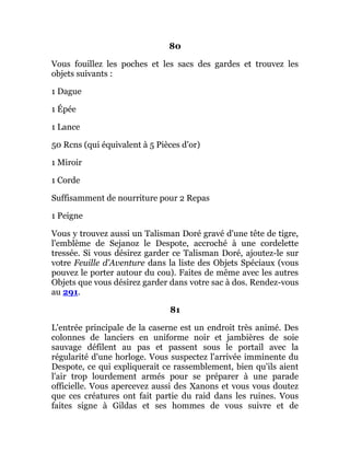 80
Vous fouillez les poches et les sacs des gardes et trouvez les
objets suivants :
1 Dague
1 Épée
1 Lance
50 Rcns (qui équivalent à 5 Pièces d'or)
1 Miroir
1 Corde
Suffisamment de nourriture pour 2 Repas
1 Peigne
Vous y trouvez aussi un Talisman Doré gravé d'une tête de tigre,
l'emblème de Sejanoz le Despote, accroché à une cordelette
tressée. Si vous désirez garder ce Talisman Doré, ajoutez-le sur
votre Feuille d'Aventure dans la liste des Objets Spéciaux (vous
pouvez le porter autour du cou). Faites de même avec les autres
Objets que vous désirez garder dans votre sac à dos. Rendez-vous
au 291.
81
L'entrée principale de la caserne est un endroit très animé. Des
colonnes de lanciers en uniforme noir et jambières de soie
sauvage défilent au pas et passent sous le portail avec la
régularité d'une horloge. Vous suspectez l'arrivée imminente du
Despote, ce qui expliquerait ce rassemblement, bien qu'ils aient
l'air trop lourdement armés pour se préparer à une parade
officielle. Vous apercevez aussi des Xanons et vous vous doutez
que ces créatures ont fait partie du raid dans les ruines. Vous
faites signe à Gildas et ses hommes de vous suivre et de
 