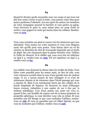84
Quand le dernier garde succombe sous vos coups et que tous ont
jeté leur arme à terre et pris la fuite, vous prenez votre élan pour
sauter pardessus l'obstacle. Les uns après les autres, les membres
de votre compagnie passent la barrière et vous partez au galop.
Vous traversez le pont et, sans même jeter un coup d'oeil en
arrière, vous gagnez la route qui monte dans les collines. Rendez-
vous au 272.
85
Vous vous remettez sur pied et courez vers les éclaireurs qui vous
attendent. Vous sautez sur votre monture et vous vous éloignez
aussi vite qu'elle peut vous porter. Vous lancez alors un cri de
victoire en direction du chef de l'escouade impériale qui en hurle
de dépit. Ses cris résonnent dans la plaine derrière vous. Utilisez
la Table de Hasard. Si le chiffre que vous avez tiré est inférieur
ou égal à 4, rendez-vous au 293. S'il est supérieur ou égal à 5,
rendez-vous au 64.
86
Les soldats vous donnent la chasse dans les ruelles de Zuda. Vous
faites votre possible pour les semer mais, au lieu de cela, vous
vous retrouvez acculés dans la cour d'une grande tour de couleur
rouge. Il n'y a aucun moyen de leur échapper si ce n'est de
rebrousser chemin et de retourner dans l'étroit passage qui vous
a amenés là. Mais il est maintenant barré par des soldats de la
Garde Impériale de Sejanoz. Ils tiennent en main d'étranges
lances creuses, rattachées à une espèce de sac à dos par un
embout métallique. L'un d'eux pointe son arme sur vous et,
quand il tire, une bouffée de vapeur sort de sa lance projetant un
projectile sphérique. Le mur derrière vous vole en éclats. Si vous
possédez une Clé Rouge et que vous souhaitez l'utiliser, rendez-
vous au 166. Si vous ne possédez pas cet Objet Spécial, ou que
vous ne souhaitez pas l'utiliser, rendez-vous au 226.
 
