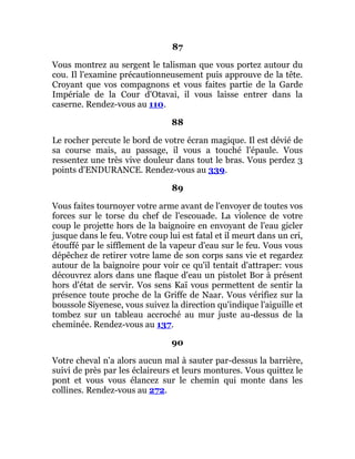 87
Vous montrez au sergent le talisman que vous portez autour du
cou. Il l'examine précautionneusement puis approuve de la tête.
Croyant que vos compagnons et vous faites partie de la Garde
Impériale de la Cour d'Otavai, il vous laisse entrer dans la
caserne. Rendez-vous au 110.
88
Le rocher percute le bord de votre écran magique. Il est dévié de
sa course mais, au passage, il vous a touché l'épaule. Vous
ressentez une très vive douleur dans tout le bras. Vous perdez 3
points d'ENDURANCE. Rendez-vous au 339.
89
Vous faites tournoyer votre arme avant de l'envoyer de toutes vos
forces sur le torse du chef de l'escouade. La violence de votre
coup le projette hors de la baignoire en envoyant de l'eau gicler
jusque dans le feu. Votre coup lui est fatal et il meurt dans un cri,
étouffé par le sifflement de la vapeur d'eau sur le feu. Vous vous
dépêchez de retirer votre lame de son corps sans vie et regardez
autour de la baignoire pour voir ce qu'il tentait d'attraper: vous
découvrez alors dans une flaque d'eau un pistolet Bor à présent
hors d'état de servir. Vos sens Kaï vous permettent de sentir la
présence toute proche de la Griffe de Naar. Vous vérifiez sur la
boussole Siyenese, vous suivez la direction qu'indique l'aiguille et
tombez sur un tableau accroché au mur juste au-dessus de la
cheminée. Rendez-vous au 137.
90
Votre cheval n'a alors aucun mal à sauter par-dessus la barrière,
suivi de près par les éclaireurs et leurs montures. Vous quittez le
pont et vous vous élancez sur le chemin qui monte dans les
collines. Rendez-vous au 272.
 