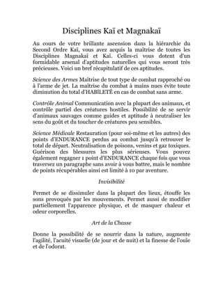 Disciplines Kaï et Magnakaï
Au cours de votre brillante ascension dans la hiérarchie du
Second Ordre Kaï, vous avez acquis la maîtrise de toutes les
Disciplines Magnakaï et Kaï. Celles-ci vous dotent d'un
formidable arsenal d'aptitudes naturelles qui vous seront très
précieuses. Voici un bref récapitulatif de ces aptitudes.
Science des Armes Maîtrise de tout type de combat rapproché ou
à l'arme de jet. La maîtrise du combat à mains nues évite toute
diminution du total d'HABlLETÉ en cas de combat sans arme.
Contrôle Animal Communication avec la plupart des animaux, et
contrôle partiel des créatures hostiles. Possibilité de se servir
d'animaux sauvages comme guides et aptitude à neutraliser les
sens du goût et du toucher de créatures peu sensibles.
Science Médicale Restauration (pour soi-même et les autres) des
points d'ENDURANCE perdus au combat jusqu'à retrouver le
total de départ. Neutralisation de poisons, venins et gaz toxiques.
Guérison des blessures les plus sérieuses. Vous pouvez
également regagner 1 point d'ENDURANCE chaque fois que vous
traversez un paragraphe sans avoir à vous battre, mais le nombre
de points récupérables ainsi est limité à 10 par aventure.
Invisibilité
Permet de se dissimuler dans la plupart des lieux, étouffe les
sons provoqués par les mouvements. Permet aussi de modifier
partiellement l'apparence physique, et de masquer chaleur et
odeur corporelles.
Art de la Chasse
Donne la possibilité de se nourrir dans la nature, augmente
l'agilité, l'acuité visuelle (de jour et de nuit) et la finesse de l'ouïe
et de l'odorat.
 
