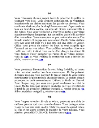 91
Vous rebroussez chemin jusqu'à l'orée de la forêt et le quittez en
tournant vers l'est. Vous avancez difficilement, la végétation
luxuriante de ces plaines entravant les pas de vos chevaux. Vous
continuez ainsi sur plus de cinq kilomètres avant d'apercevoir au
loin, en haut d'une colline, un amas de pierres qui ressemble à
des ruines. Vous vous y rendez et y trouvez les restes d'un village
abandonné depuis longtemps. En son milieu passe le lit asséché
d'un cours d'eau. Vous remarquez un peu partout des mares d'un
liquide sombre. Il dégage une acre odeur d'huile. Votre sixième
sens Kaï vous dit qu'il n'y a pas âme qui vive dans ce village.
Gildas vous presse de quitter les lieux et vous rappelle que
l'ennemi est sur vos talons. Vous préférez cependant faire une
|>alte car votre instinct vous alerte d'un danger imminent. Si
vous décidez d'aller inspecter les ruines de ce village, rendez-
vous au 138. Si vous Préférez le contourner sans y mettre les
pieds, rendez-vous au 109.
92
Vous prononcez l'incantation du sort Poing Invisible, et lancez
votre bras droit en direction du canon à vapeur. Un flot puissant
d'énergie magique vous parcourt le bras et jaillit de votre poing
pour heurter de plein fouet la chaudière en fer. Le violent impact
provoque un bruit assourdissant. Utilisez la Table de Hasard.
Pour chaque rang que vous avez passé au-dessus de celui de
Grand Maître Principal, ajoutez 1 au chiffre que vous avez tiré. Si
le total de vos points est inférieur ou égal à 4. rendez-vous au 33.
S'il est supérieur ou égal à 5, rendez-vous au 61.
93
Vous frappez le rocher. Il vole en éclats, projetant une pluie de
cailloux pointus qui vous retombe dessus. Vous protégez votre
visage de vos bras mais un des éclats vous écorche quand même
la joue et un autre déchire la manche de votre tunique. Vous
perdez 1 point d'ENDURANCE. Rendez-vous au 339.
 