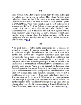 99
Vous reculez juste à temps pour éviter d'être frappé à la tête par
les sabots du cheval qui se cabre. Mais dans l'action, vous
trébuchez. Vous tombez à la renverse et vous vous écorchez
l'épaule sur un rocher au bord de l'eau : vous perdez 1 point
d'ENDURANCE. Vous vous remettez sur pied et faites appel à
vos pouvoirs Kaï de Contrôle Animal pour essayer de maîtriser le
cheval. Vos efforts sont vite récompensés, l'animal vient
doucement vers vous et blottit sa tête sur votre épaule comme
pour s'excuser. Vous sentez que les autres chevaux se sont aussi
calmés, vous appelez donc les éclaireurs pour qu'ils vous
rejoignent afin de prendre soin de leurs nouvelles montures.
Rendez-vous au 314.
100
A la nuit tombée, votre petite compagnie est à environ un
kilomètre en amont du pont de pierre. Le plan que vous avez mis
au point est simple : les éclaireurs ont mis bout à bout leurs
cordes afin d'avoir une longueur suffisante pour que vous
traversiez la rivière avec et que vous l'attachiez solidement sur
l'autre rive. Ainsi ils pourront vous rejoindre en se tenant à cette
rampe de sécurité sans être emportés par le courant rapide. Vous
vous passez la corde autour de la taille et vous plongez dans l'eau
glaciale. Vous gagnez l'autre rive en nageant en diagonale pour
éviter de prendre le courant de front. A mi-chemin, vous sentez
que la corde s'est accrochée à quelque chose sous la surface. Vous
tirez fort dessus mais sans résultat. Soudain, l'eau se met à
bouillonner devant vous et deux yeux scintillants émergent.
Juste en dessous de ces yeux à l'éclat terrifiant, vous apercevez
une fente qui s'agrandit pour découvrir des crocs pointus. La
corde disparaît dans celte monstrueuse gueule qui vous attire de
plus en plus vers elle. Si vous possédez la Grande Discipline du
Contrôle Animal, rendez-vous au 224. Sinon, rendez-vous au 97.
 